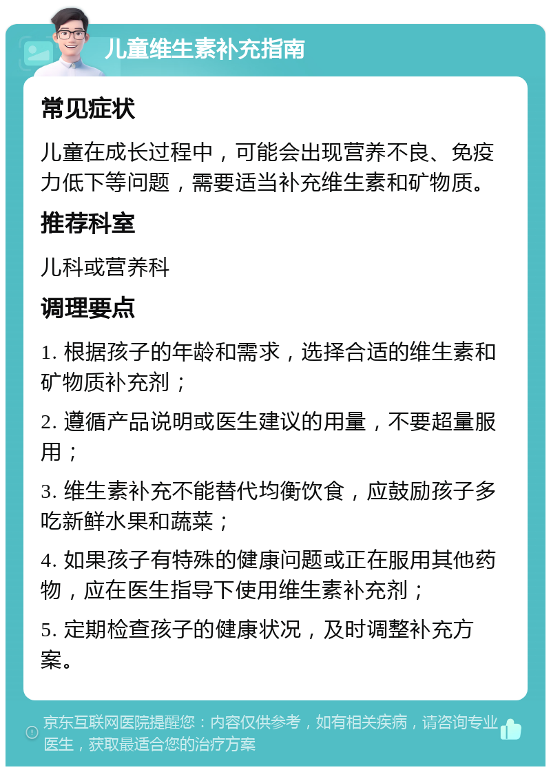 儿童维生素补充指南 常见症状 儿童在成长过程中，可能会出现营养不良、免疫力低下等问题，需要适当补充维生素和矿物质。 推荐科室 儿科或营养科 调理要点 1. 根据孩子的年龄和需求，选择合适的维生素和矿物质补充剂； 2. 遵循产品说明或医生建议的用量，不要超量服用； 3. 维生素补充不能替代均衡饮食，应鼓励孩子多吃新鲜水果和蔬菜； 4. 如果孩子有特殊的健康问题或正在服用其他药物，应在医生指导下使用维生素补充剂； 5. 定期检查孩子的健康状况，及时调整补充方案。