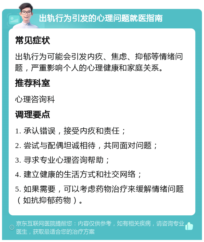 出轨行为引发的心理问题就医指南 常见症状 出轨行为可能会引发内疚、焦虑、抑郁等情绪问题，严重影响个人的心理健康和家庭关系。 推荐科室 心理咨询科 调理要点 1. 承认错误，接受内疚和责任； 2. 尝试与配偶坦诚相待，共同面对问题； 3. 寻求专业心理咨询帮助； 4. 建立健康的生活方式和社交网络； 5. 如果需要，可以考虑药物治疗来缓解情绪问题（如抗抑郁药物）。