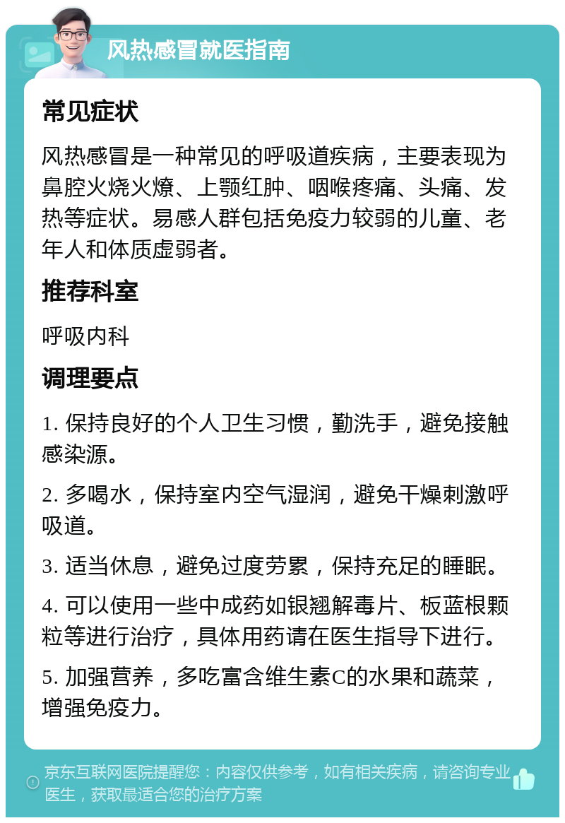 风热感冒就医指南 常见症状 风热感冒是一种常见的呼吸道疾病，主要表现为鼻腔火烧火燎、上颚红肿、咽喉疼痛、头痛、发热等症状。易感人群包括免疫力较弱的儿童、老年人和体质虚弱者。 推荐科室 呼吸内科 调理要点 1. 保持良好的个人卫生习惯，勤洗手，避免接触感染源。 2. 多喝水，保持室内空气湿润，避免干燥刺激呼吸道。 3. 适当休息，避免过度劳累，保持充足的睡眠。 4. 可以使用一些中成药如银翘解毒片、板蓝根颗粒等进行治疗，具体用药请在医生指导下进行。 5. 加强营养，多吃富含维生素C的水果和蔬菜，增强免疫力。