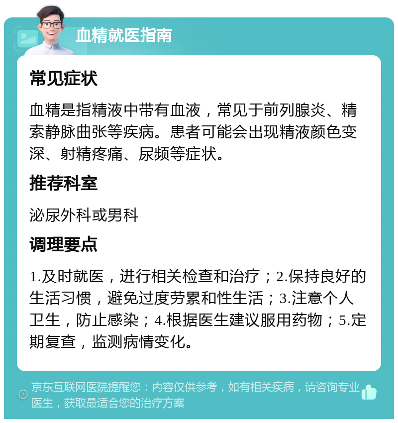 血精就医指南 常见症状 血精是指精液中带有血液，常见于前列腺炎、精索静脉曲张等疾病。患者可能会出现精液颜色变深、射精疼痛、尿频等症状。 推荐科室 泌尿外科或男科 调理要点 1.及时就医，进行相关检查和治疗；2.保持良好的生活习惯，避免过度劳累和性生活；3.注意个人卫生，防止感染；4.根据医生建议服用药物；5.定期复查，监测病情变化。