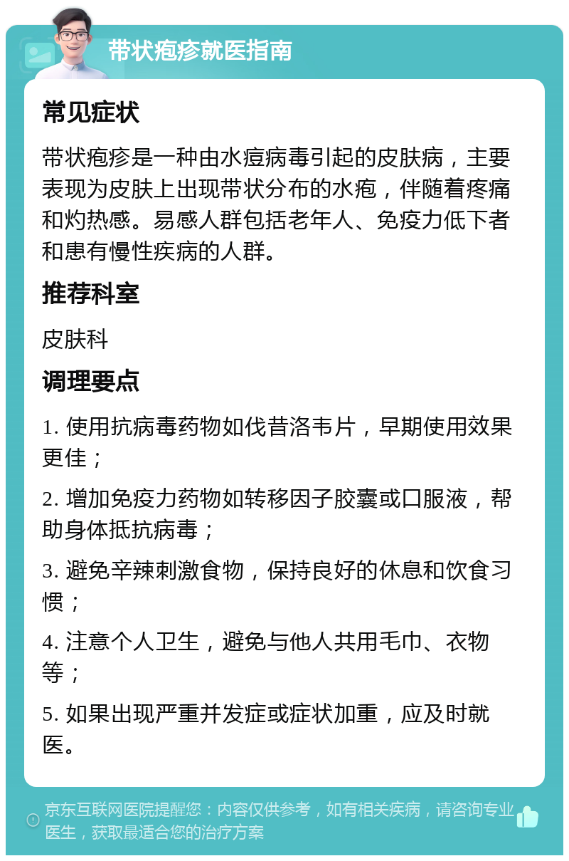 带状疱疹就医指南 常见症状 带状疱疹是一种由水痘病毒引起的皮肤病，主要表现为皮肤上出现带状分布的水疱，伴随着疼痛和灼热感。易感人群包括老年人、免疫力低下者和患有慢性疾病的人群。 推荐科室 皮肤科 调理要点 1. 使用抗病毒药物如伐昔洛韦片，早期使用效果更佳； 2. 增加免疫力药物如转移因子胶囊或口服液，帮助身体抵抗病毒； 3. 避免辛辣刺激食物，保持良好的休息和饮食习惯； 4. 注意个人卫生，避免与他人共用毛巾、衣物等； 5. 如果出现严重并发症或症状加重，应及时就医。