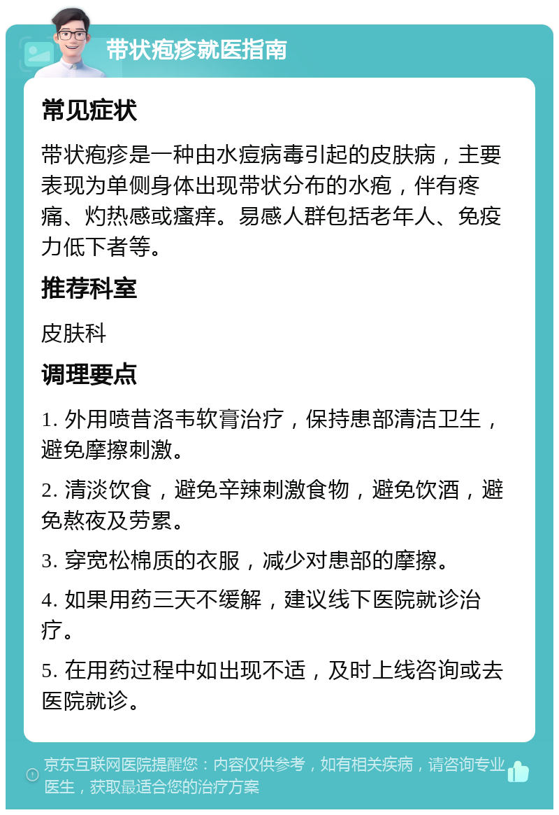 带状疱疹就医指南 常见症状 带状疱疹是一种由水痘病毒引起的皮肤病，主要表现为单侧身体出现带状分布的水疱，伴有疼痛、灼热感或瘙痒。易感人群包括老年人、免疫力低下者等。 推荐科室 皮肤科 调理要点 1. 外用喷昔洛韦软膏治疗，保持患部清洁卫生，避免摩擦刺激。 2. 清淡饮食，避免辛辣刺激食物，避免饮酒，避免熬夜及劳累。 3. 穿宽松棉质的衣服，减少对患部的摩擦。 4. 如果用药三天不缓解，建议线下医院就诊治疗。 5. 在用药过程中如出现不适，及时上线咨询或去医院就诊。