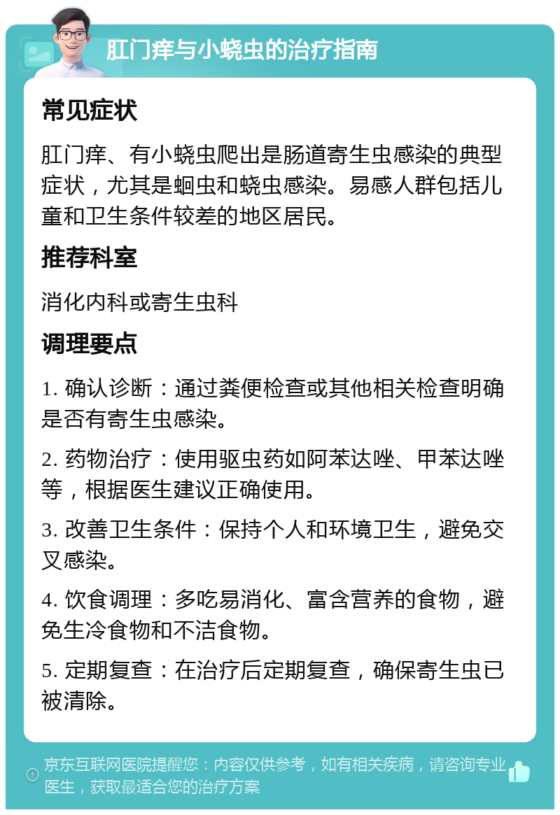 肛门痒与小蛲虫的治疗指南 常见症状 肛门痒、有小蛲虫爬出是肠道寄生虫感染的典型症状，尤其是蛔虫和蛲虫感染。易感人群包括儿童和卫生条件较差的地区居民。 推荐科室 消化内科或寄生虫科 调理要点 1. 确认诊断：通过粪便检查或其他相关检查明确是否有寄生虫感染。 2. 药物治疗：使用驱虫药如阿苯达唑、甲苯达唑等，根据医生建议正确使用。 3. 改善卫生条件：保持个人和环境卫生，避免交叉感染。 4. 饮食调理：多吃易消化、富含营养的食物，避免生冷食物和不洁食物。 5. 定期复查：在治疗后定期复查，确保寄生虫已被清除。