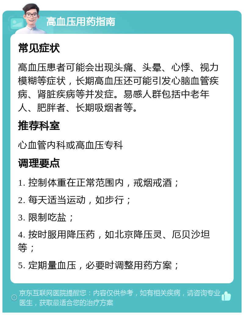 高血压用药指南 常见症状 高血压患者可能会出现头痛、头晕、心悸、视力模糊等症状，长期高血压还可能引发心脑血管疾病、肾脏疾病等并发症。易感人群包括中老年人、肥胖者、长期吸烟者等。 推荐科室 心血管内科或高血压专科 调理要点 1. 控制体重在正常范围内，戒烟戒酒； 2. 每天适当运动，如步行； 3. 限制吃盐； 4. 按时服用降压药，如北京降压灵、厄贝沙坦等； 5. 定期量血压，必要时调整用药方案；