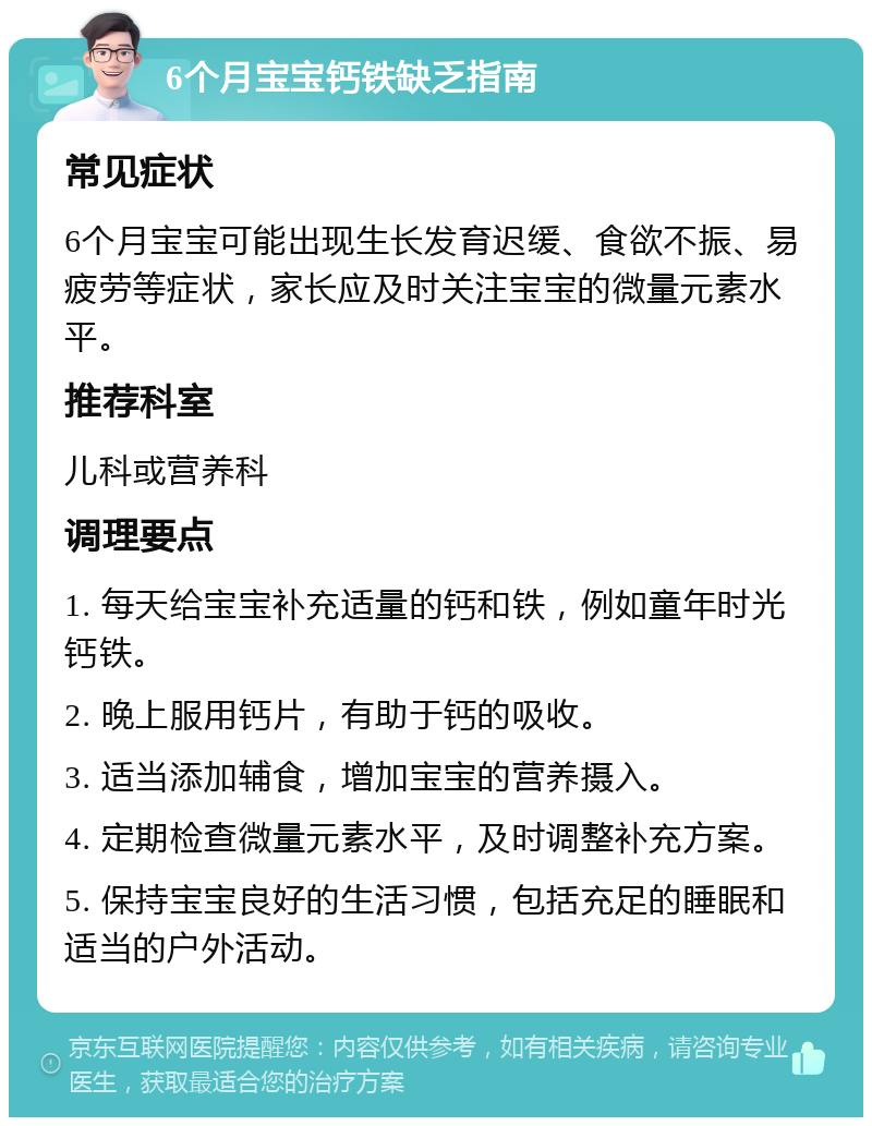 6个月宝宝钙铁缺乏指南 常见症状 6个月宝宝可能出现生长发育迟缓、食欲不振、易疲劳等症状，家长应及时关注宝宝的微量元素水平。 推荐科室 儿科或营养科 调理要点 1. 每天给宝宝补充适量的钙和铁，例如童年时光钙铁。 2. 晚上服用钙片，有助于钙的吸收。 3. 适当添加辅食，增加宝宝的营养摄入。 4. 定期检查微量元素水平，及时调整补充方案。 5. 保持宝宝良好的生活习惯，包括充足的睡眠和适当的户外活动。