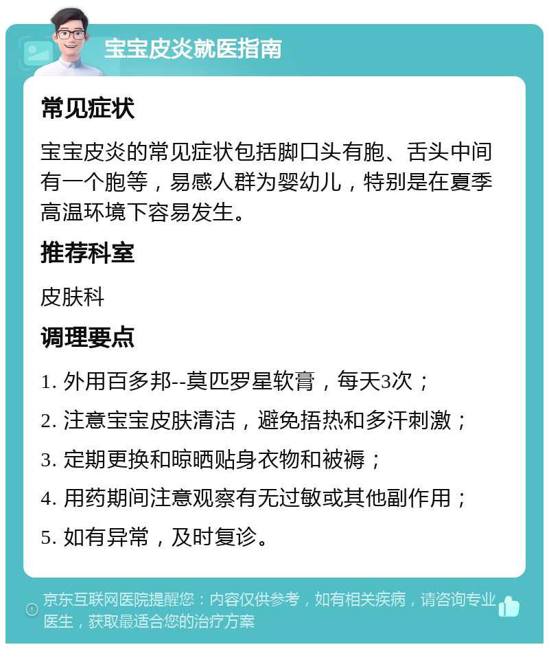 宝宝皮炎就医指南 常见症状 宝宝皮炎的常见症状包括脚口头有胞、舌头中间有一个胞等，易感人群为婴幼儿，特别是在夏季高温环境下容易发生。 推荐科室 皮肤科 调理要点 1. 外用百多邦--莫匹罗星软膏，每天3次； 2. 注意宝宝皮肤清洁，避免捂热和多汗刺激； 3. 定期更换和晾晒贴身衣物和被褥； 4. 用药期间注意观察有无过敏或其他副作用； 5. 如有异常，及时复诊。