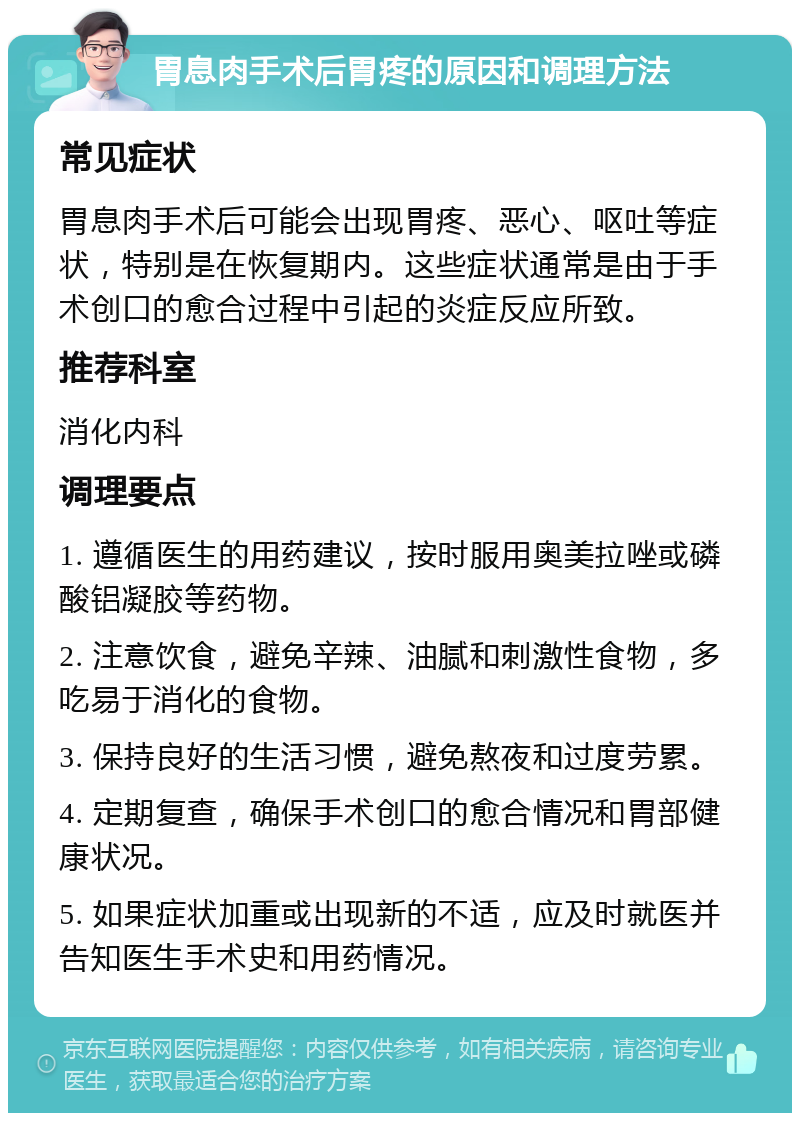 胃息肉手术后胃疼的原因和调理方法 常见症状 胃息肉手术后可能会出现胃疼、恶心、呕吐等症状，特别是在恢复期内。这些症状通常是由于手术创口的愈合过程中引起的炎症反应所致。 推荐科室 消化内科 调理要点 1. 遵循医生的用药建议，按时服用奥美拉唑或磷酸铝凝胶等药物。 2. 注意饮食，避免辛辣、油腻和刺激性食物，多吃易于消化的食物。 3. 保持良好的生活习惯，避免熬夜和过度劳累。 4. 定期复查，确保手术创口的愈合情况和胃部健康状况。 5. 如果症状加重或出现新的不适，应及时就医并告知医生手术史和用药情况。