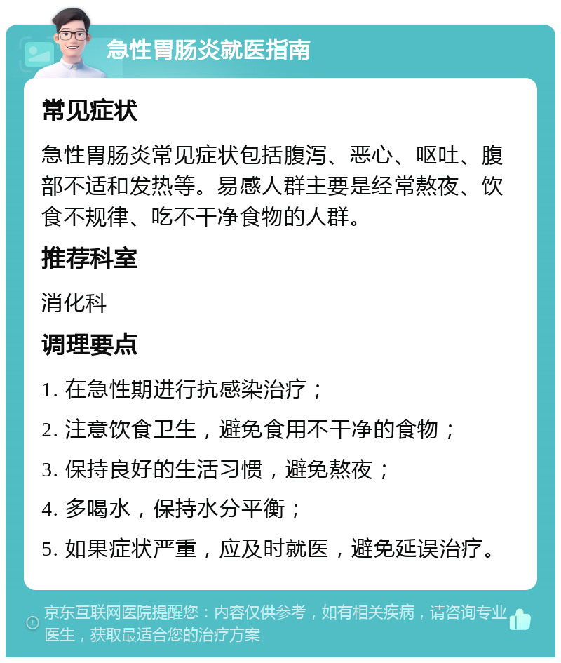 急性胃肠炎就医指南 常见症状 急性胃肠炎常见症状包括腹泻、恶心、呕吐、腹部不适和发热等。易感人群主要是经常熬夜、饮食不规律、吃不干净食物的人群。 推荐科室 消化科 调理要点 1. 在急性期进行抗感染治疗； 2. 注意饮食卫生，避免食用不干净的食物； 3. 保持良好的生活习惯，避免熬夜； 4. 多喝水，保持水分平衡； 5. 如果症状严重，应及时就医，避免延误治疗。