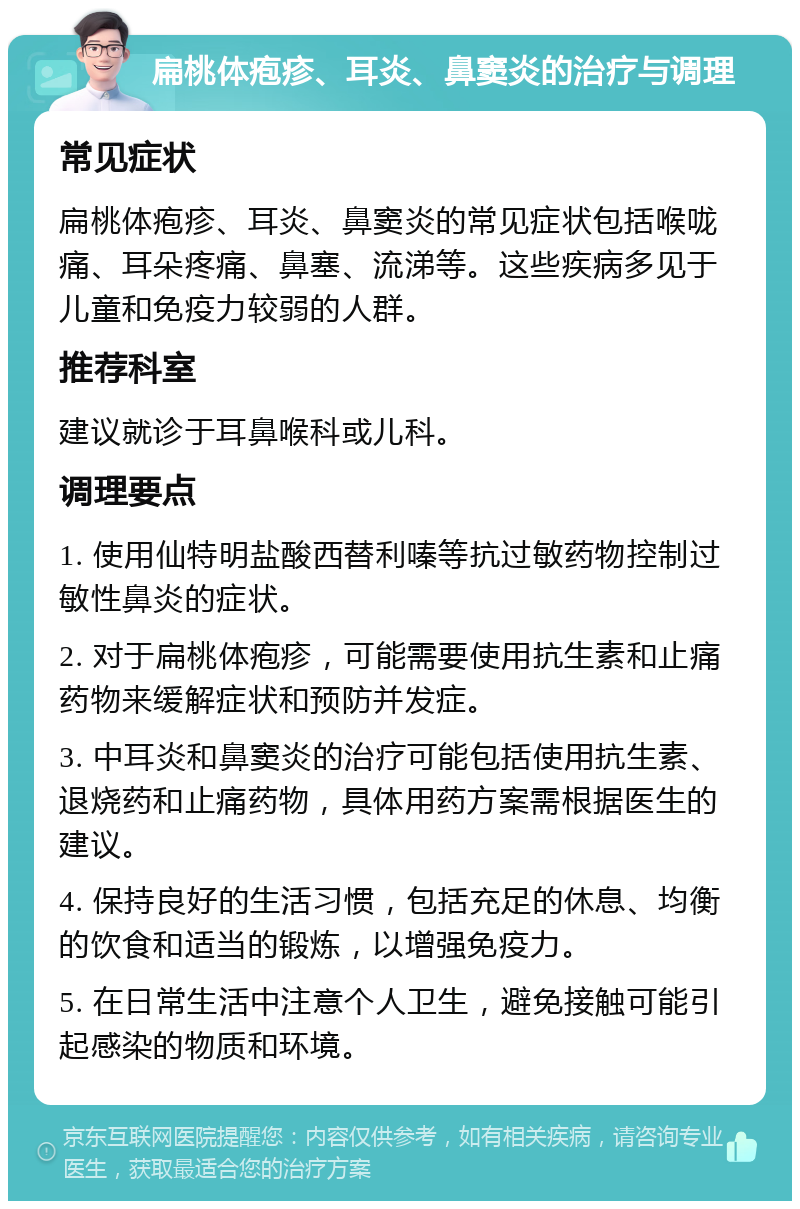 扁桃体疱疹、耳炎、鼻窦炎的治疗与调理 常见症状 扁桃体疱疹、耳炎、鼻窦炎的常见症状包括喉咙痛、耳朵疼痛、鼻塞、流涕等。这些疾病多见于儿童和免疫力较弱的人群。 推荐科室 建议就诊于耳鼻喉科或儿科。 调理要点 1. 使用仙特明盐酸西替利嗪等抗过敏药物控制过敏性鼻炎的症状。 2. 对于扁桃体疱疹，可能需要使用抗生素和止痛药物来缓解症状和预防并发症。 3. 中耳炎和鼻窦炎的治疗可能包括使用抗生素、退烧药和止痛药物，具体用药方案需根据医生的建议。 4. 保持良好的生活习惯，包括充足的休息、均衡的饮食和适当的锻炼，以增强免疫力。 5. 在日常生活中注意个人卫生，避免接触可能引起感染的物质和环境。