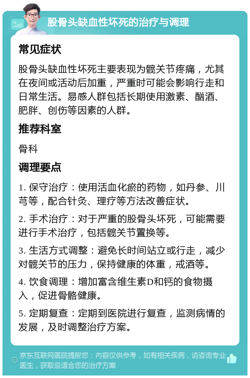 股骨头缺血性坏死的治疗与调理 常见症状 股骨头缺血性坏死主要表现为髋关节疼痛，尤其在夜间或活动后加重，严重时可能会影响行走和日常生活。易感人群包括长期使用激素、酗酒、肥胖、创伤等因素的人群。 推荐科室 骨科 调理要点 1. 保守治疗：使用活血化瘀的药物，如丹参、川芎等，配合针灸、理疗等方法改善症状。 2. 手术治疗：对于严重的股骨头坏死，可能需要进行手术治疗，包括髋关节置换等。 3. 生活方式调整：避免长时间站立或行走，减少对髋关节的压力，保持健康的体重，戒酒等。 4. 饮食调理：增加富含维生素D和钙的食物摄入，促进骨骼健康。 5. 定期复查：定期到医院进行复查，监测病情的发展，及时调整治疗方案。