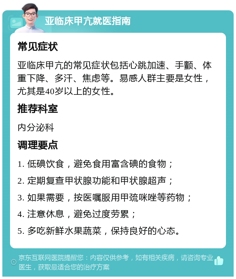 亚临床甲亢就医指南 常见症状 亚临床甲亢的常见症状包括心跳加速、手颤、体重下降、多汗、焦虑等。易感人群主要是女性，尤其是40岁以上的女性。 推荐科室 内分泌科 调理要点 1. 低碘饮食，避免食用富含碘的食物； 2. 定期复查甲状腺功能和甲状腺超声； 3. 如果需要，按医嘱服用甲巯咪唑等药物； 4. 注意休息，避免过度劳累； 5. 多吃新鲜水果蔬菜，保持良好的心态。