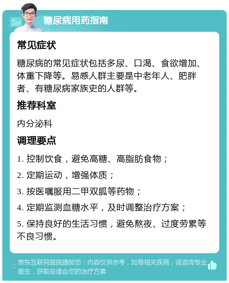 糖尿病用药指南 常见症状 糖尿病的常见症状包括多尿、口渴、食欲增加、体重下降等。易感人群主要是中老年人、肥胖者、有糖尿病家族史的人群等。 推荐科室 内分泌科 调理要点 1. 控制饮食，避免高糖、高脂肪食物； 2. 定期运动，增强体质； 3. 按医嘱服用二甲双胍等药物； 4. 定期监测血糖水平，及时调整治疗方案； 5. 保持良好的生活习惯，避免熬夜、过度劳累等不良习惯。