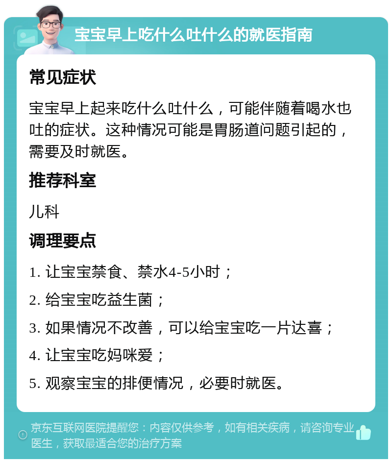 宝宝早上吃什么吐什么的就医指南 常见症状 宝宝早上起来吃什么吐什么，可能伴随着喝水也吐的症状。这种情况可能是胃肠道问题引起的，需要及时就医。 推荐科室 儿科 调理要点 1. 让宝宝禁食、禁水4-5小时； 2. 给宝宝吃益生菌； 3. 如果情况不改善，可以给宝宝吃一片达喜； 4. 让宝宝吃妈咪爱； 5. 观察宝宝的排便情况，必要时就医。