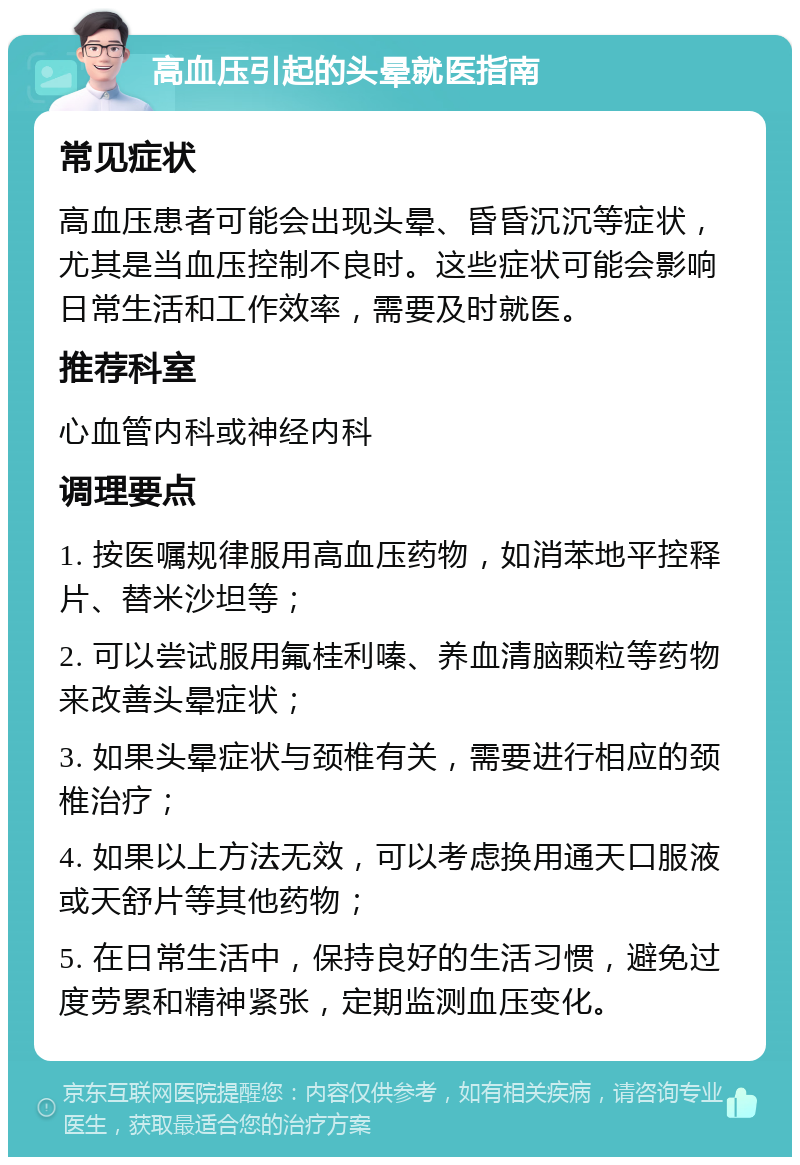 高血压引起的头晕就医指南 常见症状 高血压患者可能会出现头晕、昏昏沉沉等症状，尤其是当血压控制不良时。这些症状可能会影响日常生活和工作效率，需要及时就医。 推荐科室 心血管内科或神经内科 调理要点 1. 按医嘱规律服用高血压药物，如消苯地平控释片、替米沙坦等； 2. 可以尝试服用氟桂利嗪、养血清脑颗粒等药物来改善头晕症状； 3. 如果头晕症状与颈椎有关，需要进行相应的颈椎治疗； 4. 如果以上方法无效，可以考虑换用通天口服液或天舒片等其他药物； 5. 在日常生活中，保持良好的生活习惯，避免过度劳累和精神紧张，定期监测血压变化。