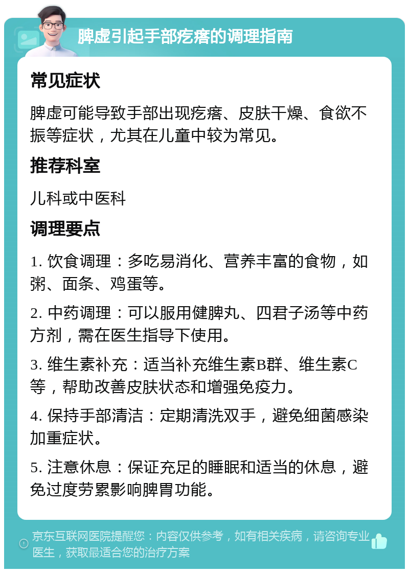 脾虚引起手部疙瘩的调理指南 常见症状 脾虚可能导致手部出现疙瘩、皮肤干燥、食欲不振等症状，尤其在儿童中较为常见。 推荐科室 儿科或中医科 调理要点 1. 饮食调理：多吃易消化、营养丰富的食物，如粥、面条、鸡蛋等。 2. 中药调理：可以服用健脾丸、四君子汤等中药方剂，需在医生指导下使用。 3. 维生素补充：适当补充维生素B群、维生素C等，帮助改善皮肤状态和增强免疫力。 4. 保持手部清洁：定期清洗双手，避免细菌感染加重症状。 5. 注意休息：保证充足的睡眠和适当的休息，避免过度劳累影响脾胃功能。