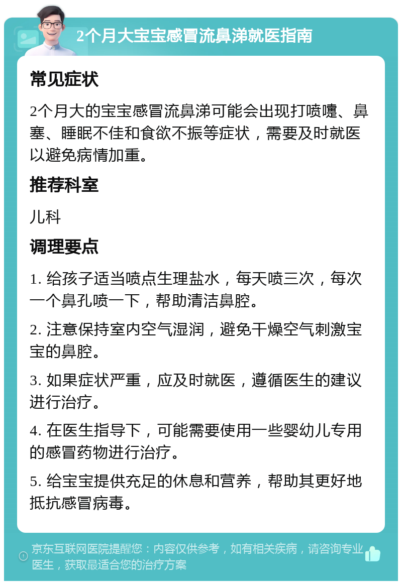 2个月大宝宝感冒流鼻涕就医指南 常见症状 2个月大的宝宝感冒流鼻涕可能会出现打喷嚏、鼻塞、睡眠不佳和食欲不振等症状，需要及时就医以避免病情加重。 推荐科室 儿科 调理要点 1. 给孩子适当喷点生理盐水，每天喷三次，每次一个鼻孔喷一下，帮助清洁鼻腔。 2. 注意保持室内空气湿润，避免干燥空气刺激宝宝的鼻腔。 3. 如果症状严重，应及时就医，遵循医生的建议进行治疗。 4. 在医生指导下，可能需要使用一些婴幼儿专用的感冒药物进行治疗。 5. 给宝宝提供充足的休息和营养，帮助其更好地抵抗感冒病毒。