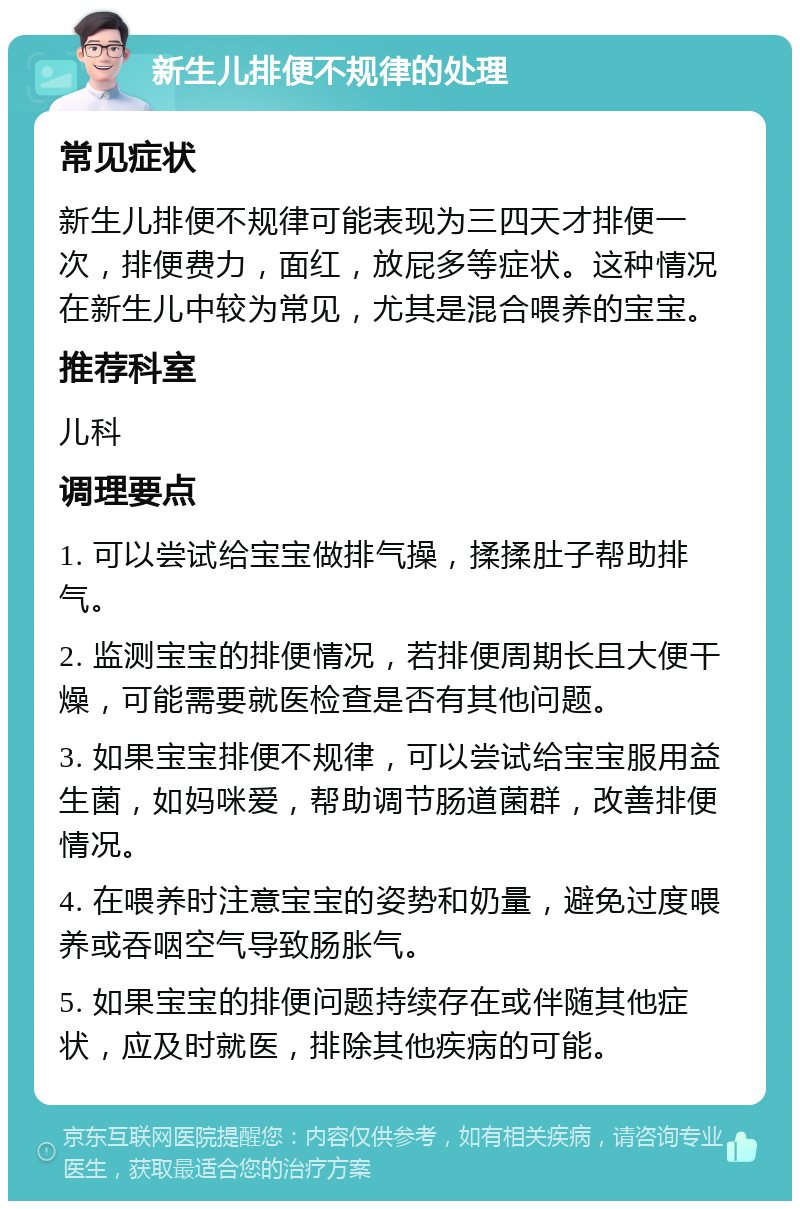 新生儿排便不规律的处理 常见症状 新生儿排便不规律可能表现为三四天才排便一次，排便费力，面红，放屁多等症状。这种情况在新生儿中较为常见，尤其是混合喂养的宝宝。 推荐科室 儿科 调理要点 1. 可以尝试给宝宝做排气操，揉揉肚子帮助排气。 2. 监测宝宝的排便情况，若排便周期长且大便干燥，可能需要就医检查是否有其他问题。 3. 如果宝宝排便不规律，可以尝试给宝宝服用益生菌，如妈咪爱，帮助调节肠道菌群，改善排便情况。 4. 在喂养时注意宝宝的姿势和奶量，避免过度喂养或吞咽空气导致肠胀气。 5. 如果宝宝的排便问题持续存在或伴随其他症状，应及时就医，排除其他疾病的可能。