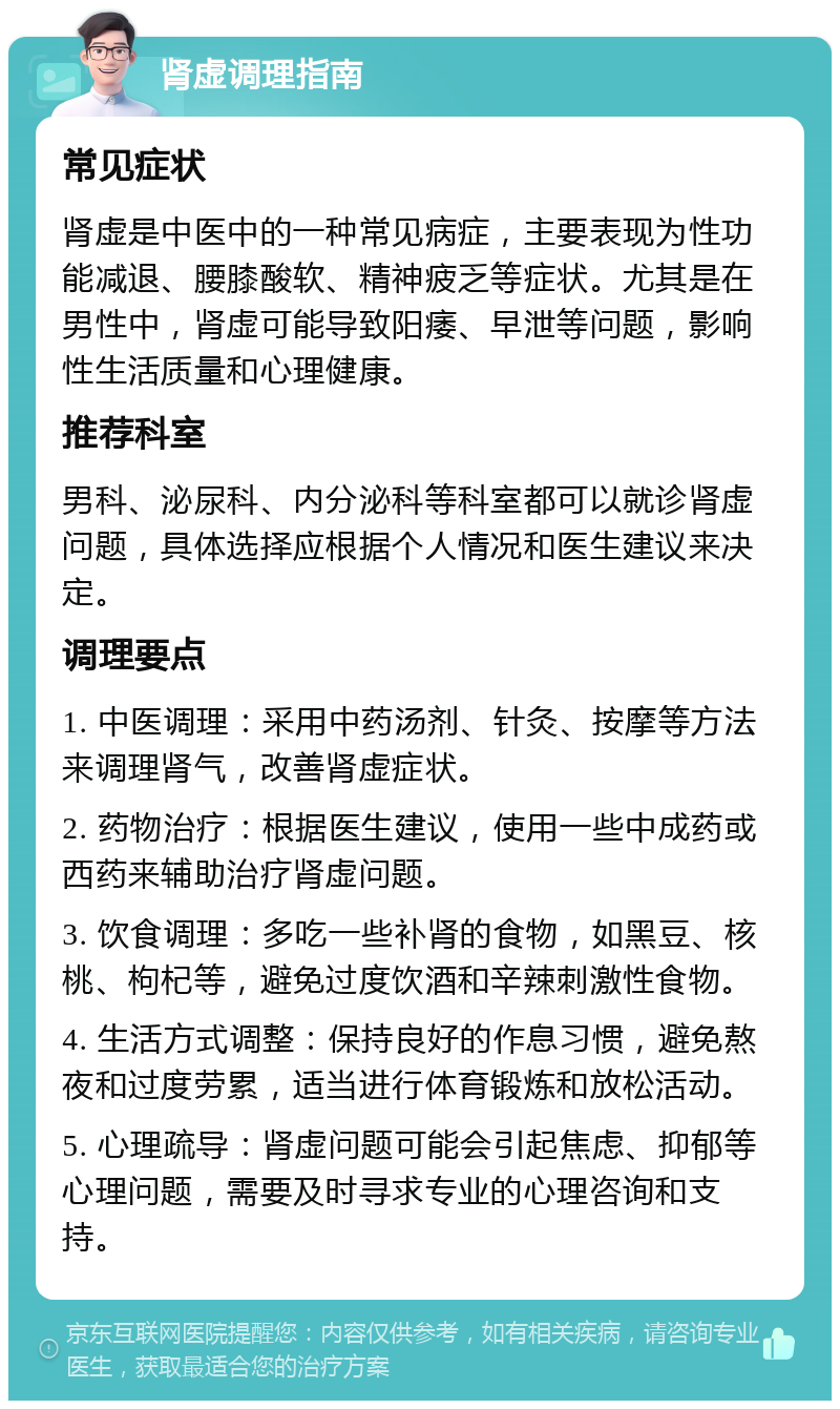 肾虚调理指南 常见症状 肾虚是中医中的一种常见病症，主要表现为性功能减退、腰膝酸软、精神疲乏等症状。尤其是在男性中，肾虚可能导致阳痿、早泄等问题，影响性生活质量和心理健康。 推荐科室 男科、泌尿科、内分泌科等科室都可以就诊肾虚问题，具体选择应根据个人情况和医生建议来决定。 调理要点 1. 中医调理：采用中药汤剂、针灸、按摩等方法来调理肾气，改善肾虚症状。 2. 药物治疗：根据医生建议，使用一些中成药或西药来辅助治疗肾虚问题。 3. 饮食调理：多吃一些补肾的食物，如黑豆、核桃、枸杞等，避免过度饮酒和辛辣刺激性食物。 4. 生活方式调整：保持良好的作息习惯，避免熬夜和过度劳累，适当进行体育锻炼和放松活动。 5. 心理疏导：肾虚问题可能会引起焦虑、抑郁等心理问题，需要及时寻求专业的心理咨询和支持。