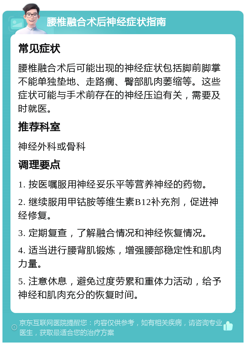 腰椎融合术后神经症状指南 常见症状 腰椎融合术后可能出现的神经症状包括脚前脚掌不能单独垫地、走路瘸、臀部肌肉萎缩等。这些症状可能与手术前存在的神经压迫有关，需要及时就医。 推荐科室 神经外科或骨科 调理要点 1. 按医嘱服用神经妥乐平等营养神经的药物。 2. 继续服用甲钴胺等维生素B12补充剂，促进神经修复。 3. 定期复查，了解融合情况和神经恢复情况。 4. 适当进行腰背肌锻炼，增强腰部稳定性和肌肉力量。 5. 注意休息，避免过度劳累和重体力活动，给予神经和肌肉充分的恢复时间。