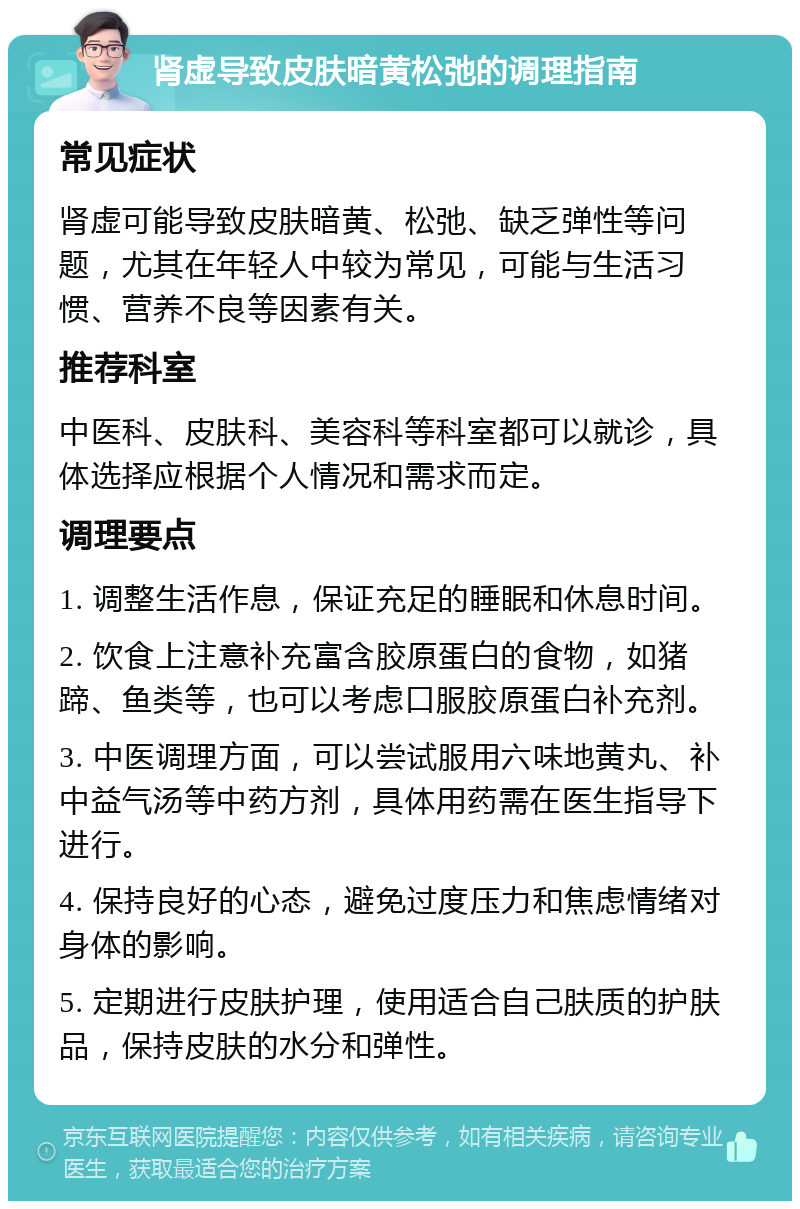 肾虚导致皮肤暗黄松弛的调理指南 常见症状 肾虚可能导致皮肤暗黄、松弛、缺乏弹性等问题，尤其在年轻人中较为常见，可能与生活习惯、营养不良等因素有关。 推荐科室 中医科、皮肤科、美容科等科室都可以就诊，具体选择应根据个人情况和需求而定。 调理要点 1. 调整生活作息，保证充足的睡眠和休息时间。 2. 饮食上注意补充富含胶原蛋白的食物，如猪蹄、鱼类等，也可以考虑口服胶原蛋白补充剂。 3. 中医调理方面，可以尝试服用六味地黄丸、补中益气汤等中药方剂，具体用药需在医生指导下进行。 4. 保持良好的心态，避免过度压力和焦虑情绪对身体的影响。 5. 定期进行皮肤护理，使用适合自己肤质的护肤品，保持皮肤的水分和弹性。