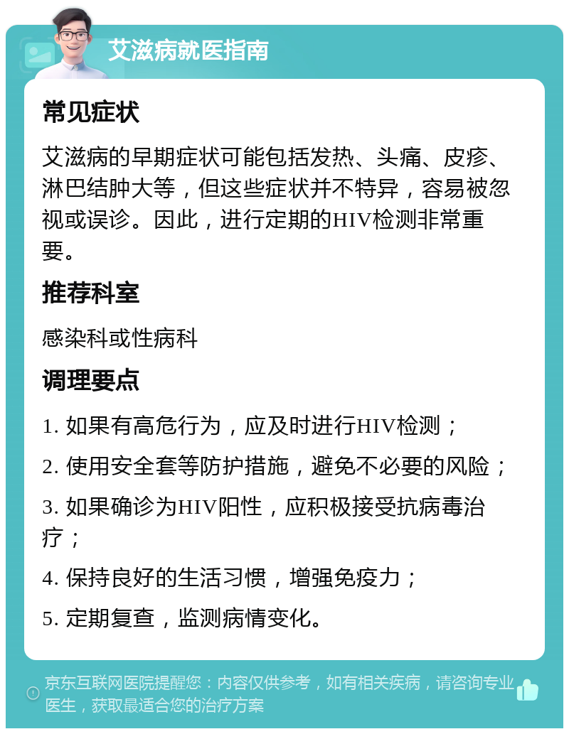 艾滋病就医指南 常见症状 艾滋病的早期症状可能包括发热、头痛、皮疹、淋巴结肿大等，但这些症状并不特异，容易被忽视或误诊。因此，进行定期的HIV检测非常重要。 推荐科室 感染科或性病科 调理要点 1. 如果有高危行为，应及时进行HIV检测； 2. 使用安全套等防护措施，避免不必要的风险； 3. 如果确诊为HIV阳性，应积极接受抗病毒治疗； 4. 保持良好的生活习惯，增强免疫力； 5. 定期复查，监测病情变化。