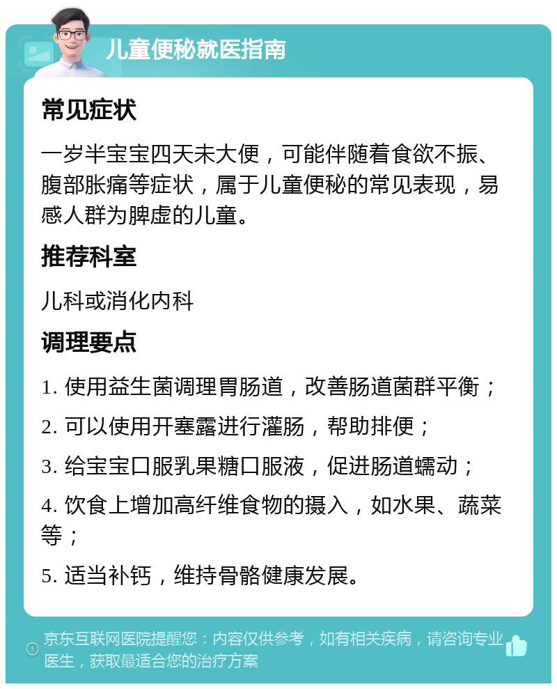 儿童便秘就医指南 常见症状 一岁半宝宝四天未大便，可能伴随着食欲不振、腹部胀痛等症状，属于儿童便秘的常见表现，易感人群为脾虚的儿童。 推荐科室 儿科或消化内科 调理要点 1. 使用益生菌调理胃肠道，改善肠道菌群平衡； 2. 可以使用开塞露进行灌肠，帮助排便； 3. 给宝宝口服乳果糖口服液，促进肠道蠕动； 4. 饮食上增加高纤维食物的摄入，如水果、蔬菜等； 5. 适当补钙，维持骨骼健康发展。