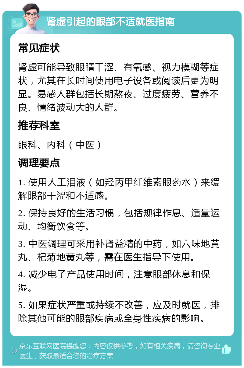 肾虚引起的眼部不适就医指南 常见症状 肾虚可能导致眼睛干涩、有氧感、视力模糊等症状，尤其在长时间使用电子设备或阅读后更为明显。易感人群包括长期熬夜、过度疲劳、营养不良、情绪波动大的人群。 推荐科室 眼科、内科（中医） 调理要点 1. 使用人工泪液（如羟丙甲纤维素眼药水）来缓解眼部干涩和不适感。 2. 保持良好的生活习惯，包括规律作息、适量运动、均衡饮食等。 3. 中医调理可采用补肾益精的中药，如六味地黄丸、杞菊地黄丸等，需在医生指导下使用。 4. 减少电子产品使用时间，注意眼部休息和保湿。 5. 如果症状严重或持续不改善，应及时就医，排除其他可能的眼部疾病或全身性疾病的影响。