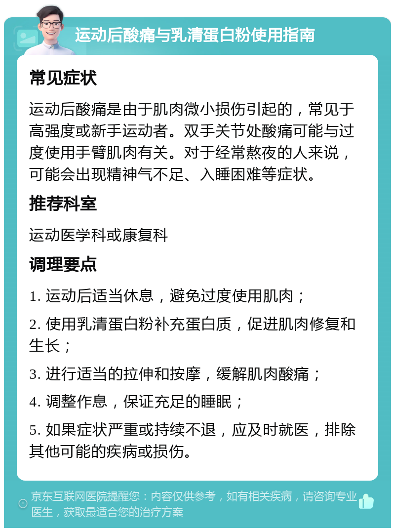 运动后酸痛与乳清蛋白粉使用指南 常见症状 运动后酸痛是由于肌肉微小损伤引起的，常见于高强度或新手运动者。双手关节处酸痛可能与过度使用手臂肌肉有关。对于经常熬夜的人来说，可能会出现精神气不足、入睡困难等症状。 推荐科室 运动医学科或康复科 调理要点 1. 运动后适当休息，避免过度使用肌肉； 2. 使用乳清蛋白粉补充蛋白质，促进肌肉修复和生长； 3. 进行适当的拉伸和按摩，缓解肌肉酸痛； 4. 调整作息，保证充足的睡眠； 5. 如果症状严重或持续不退，应及时就医，排除其他可能的疾病或损伤。