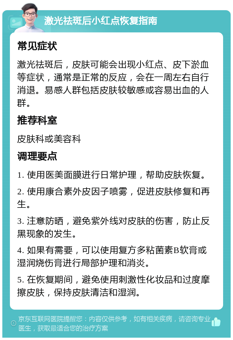 激光祛斑后小红点恢复指南 常见症状 激光祛斑后，皮肤可能会出现小红点、皮下淤血等症状，通常是正常的反应，会在一周左右自行消退。易感人群包括皮肤较敏感或容易出血的人群。 推荐科室 皮肤科或美容科 调理要点 1. 使用医美面膜进行日常护理，帮助皮肤恢复。 2. 使用康合素外皮因子喷雾，促进皮肤修复和再生。 3. 注意防晒，避免紫外线对皮肤的伤害，防止反黑现象的发生。 4. 如果有需要，可以使用复方多粘菌素B软膏或湿润烧伤膏进行局部护理和消炎。 5. 在恢复期间，避免使用刺激性化妆品和过度摩擦皮肤，保持皮肤清洁和湿润。