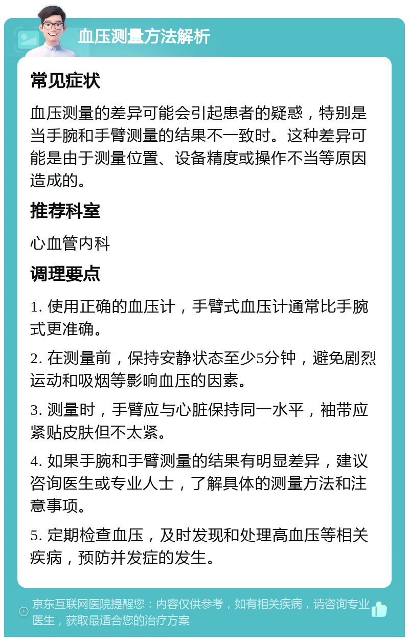 血压测量方法解析 常见症状 血压测量的差异可能会引起患者的疑惑，特别是当手腕和手臂测量的结果不一致时。这种差异可能是由于测量位置、设备精度或操作不当等原因造成的。 推荐科室 心血管内科 调理要点 1. 使用正确的血压计，手臂式血压计通常比手腕式更准确。 2. 在测量前，保持安静状态至少5分钟，避免剧烈运动和吸烟等影响血压的因素。 3. 测量时，手臂应与心脏保持同一水平，袖带应紧贴皮肤但不太紧。 4. 如果手腕和手臂测量的结果有明显差异，建议咨询医生或专业人士，了解具体的测量方法和注意事项。 5. 定期检查血压，及时发现和处理高血压等相关疾病，预防并发症的发生。