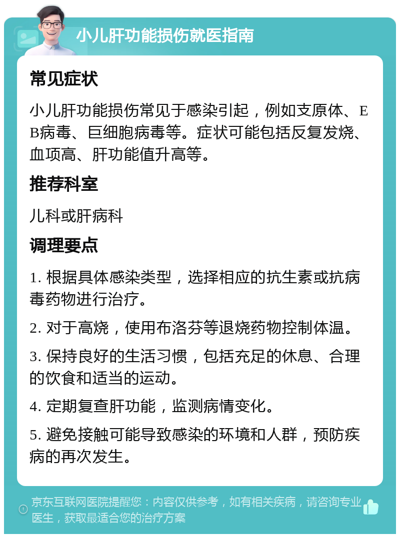 小儿肝功能损伤就医指南 常见症状 小儿肝功能损伤常见于感染引起，例如支原体、EB病毒、巨细胞病毒等。症状可能包括反复发烧、血项高、肝功能值升高等。 推荐科室 儿科或肝病科 调理要点 1. 根据具体感染类型，选择相应的抗生素或抗病毒药物进行治疗。 2. 对于高烧，使用布洛芬等退烧药物控制体温。 3. 保持良好的生活习惯，包括充足的休息、合理的饮食和适当的运动。 4. 定期复查肝功能，监测病情变化。 5. 避免接触可能导致感染的环境和人群，预防疾病的再次发生。