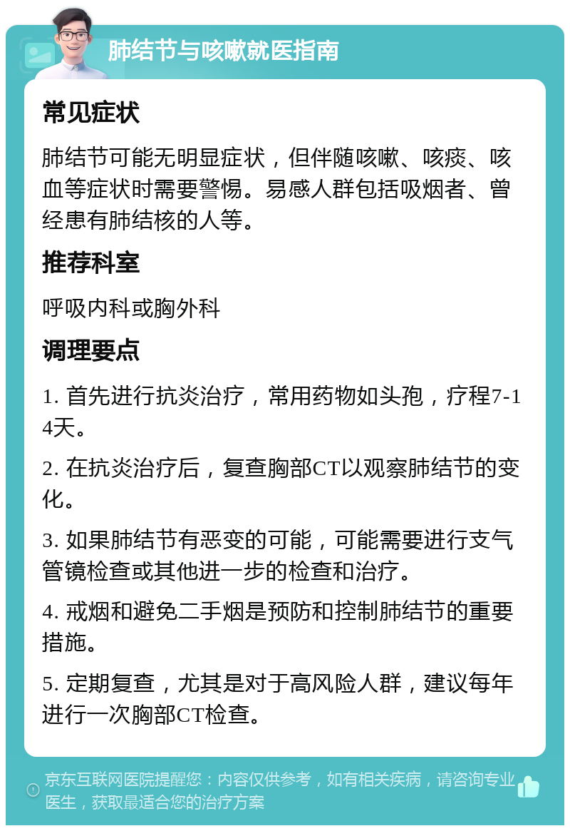 肺结节与咳嗽就医指南 常见症状 肺结节可能无明显症状，但伴随咳嗽、咳痰、咳血等症状时需要警惕。易感人群包括吸烟者、曾经患有肺结核的人等。 推荐科室 呼吸内科或胸外科 调理要点 1. 首先进行抗炎治疗，常用药物如头孢，疗程7-14天。 2. 在抗炎治疗后，复查胸部CT以观察肺结节的变化。 3. 如果肺结节有恶变的可能，可能需要进行支气管镜检查或其他进一步的检查和治疗。 4. 戒烟和避免二手烟是预防和控制肺结节的重要措施。 5. 定期复查，尤其是对于高风险人群，建议每年进行一次胸部CT检查。