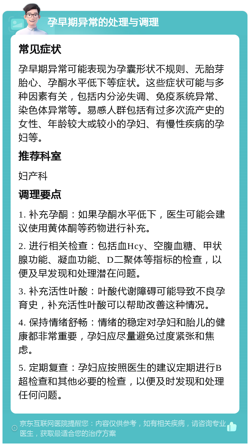 孕早期异常的处理与调理 常见症状 孕早期异常可能表现为孕囊形状不规则、无胎芽胎心、孕酮水平低下等症状。这些症状可能与多种因素有关，包括内分泌失调、免疫系统异常、染色体异常等。易感人群包括有过多次流产史的女性、年龄较大或较小的孕妇、有慢性疾病的孕妇等。 推荐科室 妇产科 调理要点 1. 补充孕酮：如果孕酮水平低下，医生可能会建议使用黄体酮等药物进行补充。 2. 进行相关检查：包括血Hcy、空腹血糖、甲状腺功能、凝血功能、D二聚体等指标的检查，以便及早发现和处理潜在问题。 3. 补充活性叶酸：叶酸代谢障碍可能导致不良孕育史，补充活性叶酸可以帮助改善这种情况。 4. 保持情绪舒畅：情绪的稳定对孕妇和胎儿的健康都非常重要，孕妇应尽量避免过度紧张和焦虑。 5. 定期复查：孕妇应按照医生的建议定期进行B超检查和其他必要的检查，以便及时发现和处理任何问题。