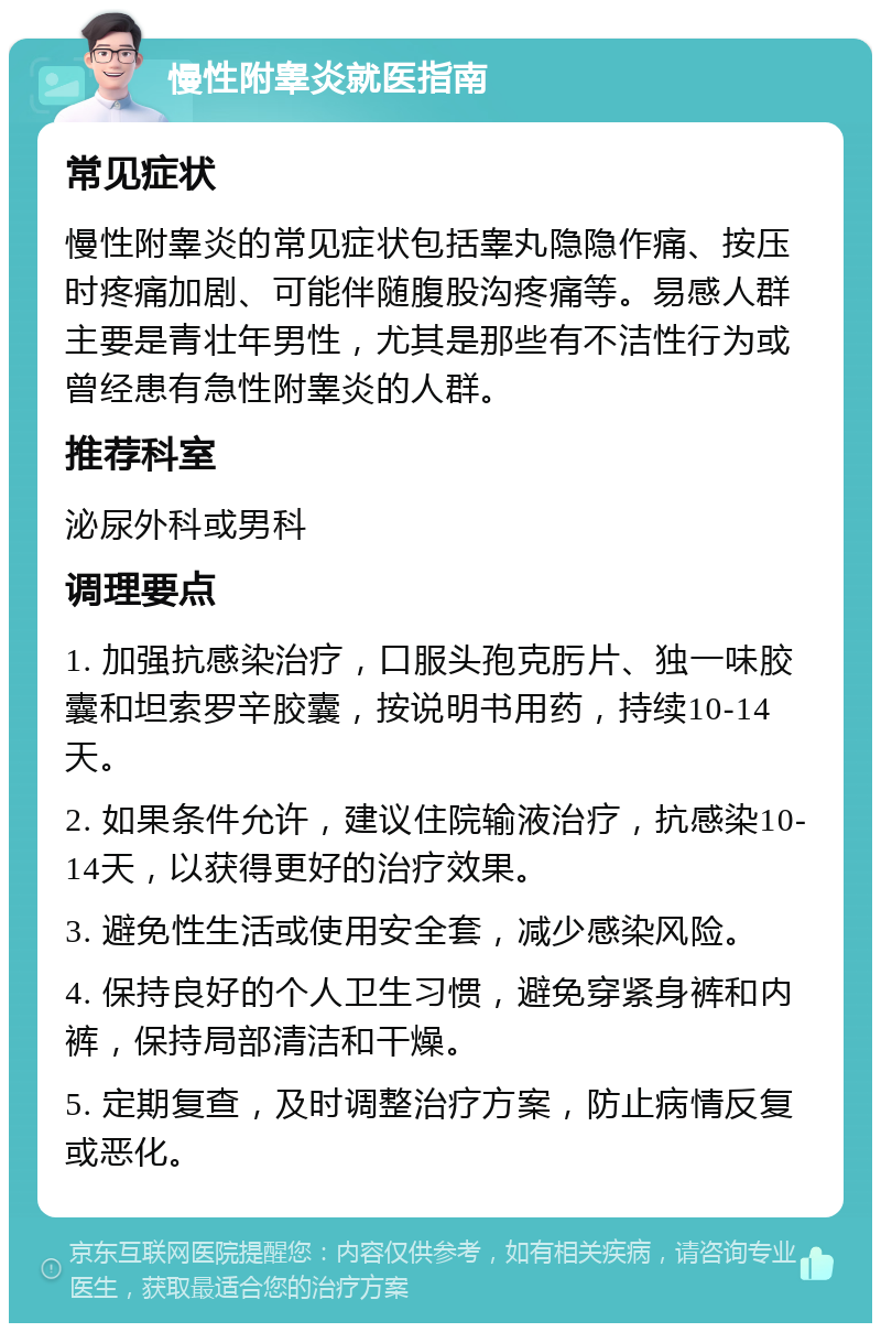 慢性附睾炎就医指南 常见症状 慢性附睾炎的常见症状包括睾丸隐隐作痛、按压时疼痛加剧、可能伴随腹股沟疼痛等。易感人群主要是青壮年男性，尤其是那些有不洁性行为或曾经患有急性附睾炎的人群。 推荐科室 泌尿外科或男科 调理要点 1. 加强抗感染治疗，口服头孢克肟片、独一味胶囊和坦索罗辛胶囊，按说明书用药，持续10-14天。 2. 如果条件允许，建议住院输液治疗，抗感染10-14天，以获得更好的治疗效果。 3. 避免性生活或使用安全套，减少感染风险。 4. 保持良好的个人卫生习惯，避免穿紧身裤和内裤，保持局部清洁和干燥。 5. 定期复查，及时调整治疗方案，防止病情反复或恶化。