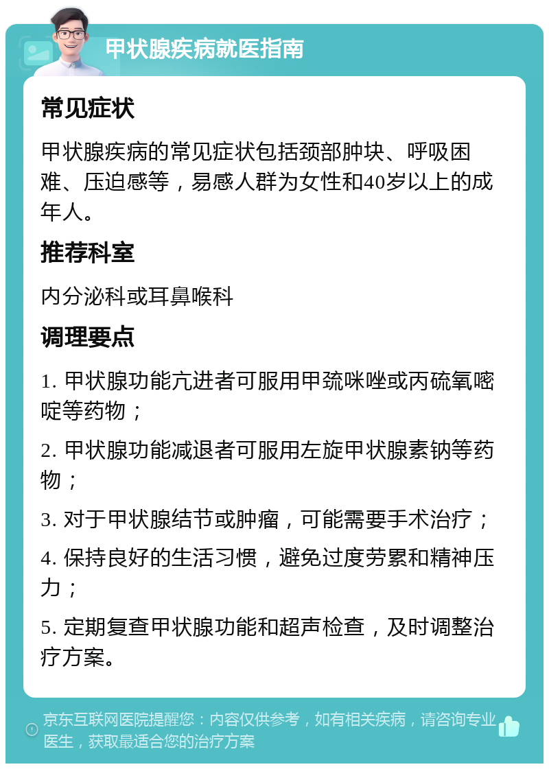 甲状腺疾病就医指南 常见症状 甲状腺疾病的常见症状包括颈部肿块、呼吸困难、压迫感等，易感人群为女性和40岁以上的成年人。 推荐科室 内分泌科或耳鼻喉科 调理要点 1. 甲状腺功能亢进者可服用甲巯咪唑或丙硫氧嘧啶等药物； 2. 甲状腺功能减退者可服用左旋甲状腺素钠等药物； 3. 对于甲状腺结节或肿瘤，可能需要手术治疗； 4. 保持良好的生活习惯，避免过度劳累和精神压力； 5. 定期复查甲状腺功能和超声检查，及时调整治疗方案。