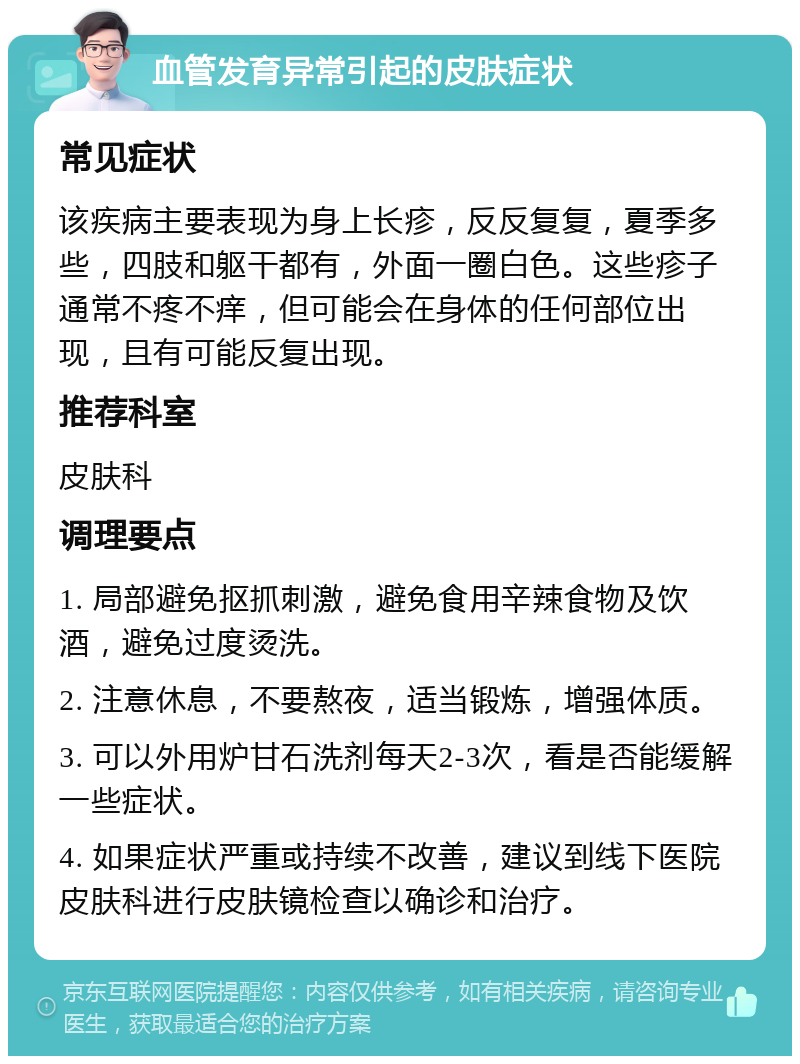 血管发育异常引起的皮肤症状 常见症状 该疾病主要表现为身上长疹，反反复复，夏季多些，四肢和躯干都有，外面一圈白色。这些疹子通常不疼不痒，但可能会在身体的任何部位出现，且有可能反复出现。 推荐科室 皮肤科 调理要点 1. 局部避免抠抓刺激，避免食用辛辣食物及饮酒，避免过度烫洗。 2. 注意休息，不要熬夜，适当锻炼，增强体质。 3. 可以外用炉甘石洗剂每天2-3次，看是否能缓解一些症状。 4. 如果症状严重或持续不改善，建议到线下医院皮肤科进行皮肤镜检查以确诊和治疗。