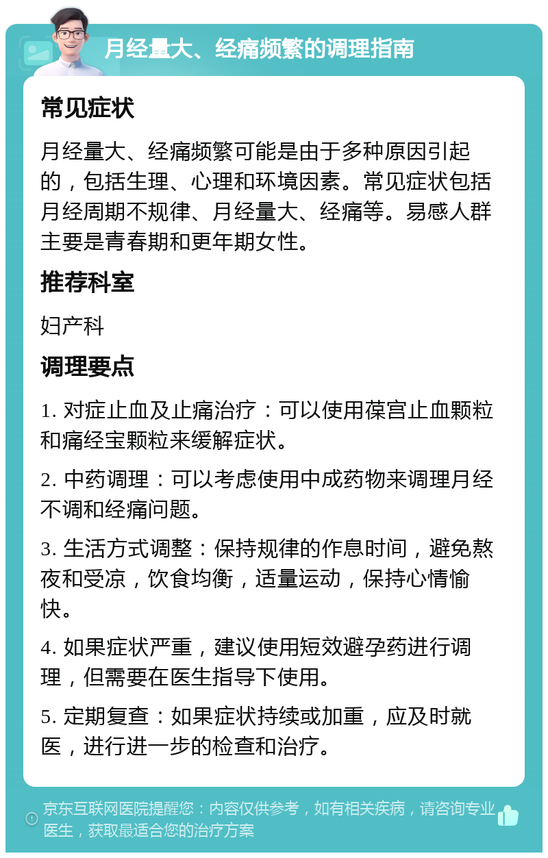 月经量大、经痛频繁的调理指南 常见症状 月经量大、经痛频繁可能是由于多种原因引起的，包括生理、心理和环境因素。常见症状包括月经周期不规律、月经量大、经痛等。易感人群主要是青春期和更年期女性。 推荐科室 妇产科 调理要点 1. 对症止血及止痛治疗：可以使用葆宫止血颗粒和痛经宝颗粒来缓解症状。 2. 中药调理：可以考虑使用中成药物来调理月经不调和经痛问题。 3. 生活方式调整：保持规律的作息时间，避免熬夜和受凉，饮食均衡，适量运动，保持心情愉快。 4. 如果症状严重，建议使用短效避孕药进行调理，但需要在医生指导下使用。 5. 定期复查：如果症状持续或加重，应及时就医，进行进一步的检查和治疗。