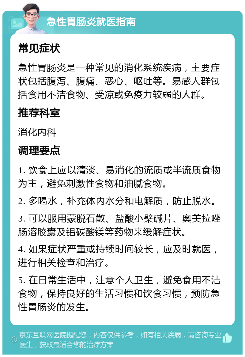 急性胃肠炎就医指南 常见症状 急性胃肠炎是一种常见的消化系统疾病，主要症状包括腹泻、腹痛、恶心、呕吐等。易感人群包括食用不洁食物、受凉或免疫力较弱的人群。 推荐科室 消化内科 调理要点 1. 饮食上应以清淡、易消化的流质或半流质食物为主，避免刺激性食物和油腻食物。 2. 多喝水，补充体内水分和电解质，防止脱水。 3. 可以服用蒙脱石散、盐酸小檗碱片、奥美拉唑肠溶胶囊及铝碳酸镁等药物来缓解症状。 4. 如果症状严重或持续时间较长，应及时就医，进行相关检查和治疗。 5. 在日常生活中，注意个人卫生，避免食用不洁食物，保持良好的生活习惯和饮食习惯，预防急性胃肠炎的发生。