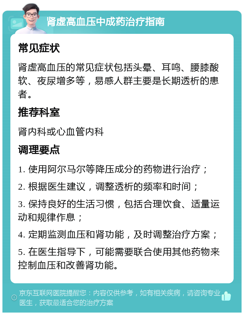 肾虚高血压中成药治疗指南 常见症状 肾虚高血压的常见症状包括头晕、耳鸣、腰膝酸软、夜尿增多等，易感人群主要是长期透析的患者。 推荐科室 肾内科或心血管内科 调理要点 1. 使用阿尔马尔等降压成分的药物进行治疗； 2. 根据医生建议，调整透析的频率和时间； 3. 保持良好的生活习惯，包括合理饮食、适量运动和规律作息； 4. 定期监测血压和肾功能，及时调整治疗方案； 5. 在医生指导下，可能需要联合使用其他药物来控制血压和改善肾功能。