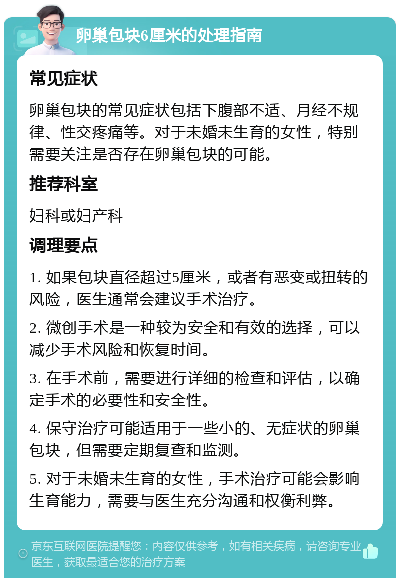 卵巢包块6厘米的处理指南 常见症状 卵巢包块的常见症状包括下腹部不适、月经不规律、性交疼痛等。对于未婚未生育的女性，特别需要关注是否存在卵巢包块的可能。 推荐科室 妇科或妇产科 调理要点 1. 如果包块直径超过5厘米，或者有恶变或扭转的风险，医生通常会建议手术治疗。 2. 微创手术是一种较为安全和有效的选择，可以减少手术风险和恢复时间。 3. 在手术前，需要进行详细的检查和评估，以确定手术的必要性和安全性。 4. 保守治疗可能适用于一些小的、无症状的卵巢包块，但需要定期复查和监测。 5. 对于未婚未生育的女性，手术治疗可能会影响生育能力，需要与医生充分沟通和权衡利弊。