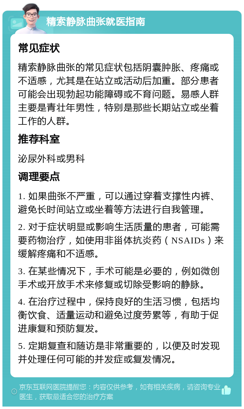 精索静脉曲张就医指南 常见症状 精索静脉曲张的常见症状包括阴囊肿胀、疼痛或不适感，尤其是在站立或活动后加重。部分患者可能会出现勃起功能障碍或不育问题。易感人群主要是青壮年男性，特别是那些长期站立或坐着工作的人群。 推荐科室 泌尿外科或男科 调理要点 1. 如果曲张不严重，可以通过穿着支撑性内裤、避免长时间站立或坐着等方法进行自我管理。 2. 对于症状明显或影响生活质量的患者，可能需要药物治疗，如使用非甾体抗炎药（NSAIDs）来缓解疼痛和不适感。 3. 在某些情况下，手术可能是必要的，例如微创手术或开放手术来修复或切除受影响的静脉。 4. 在治疗过程中，保持良好的生活习惯，包括均衡饮食、适量运动和避免过度劳累等，有助于促进康复和预防复发。 5. 定期复查和随访是非常重要的，以便及时发现并处理任何可能的并发症或复发情况。