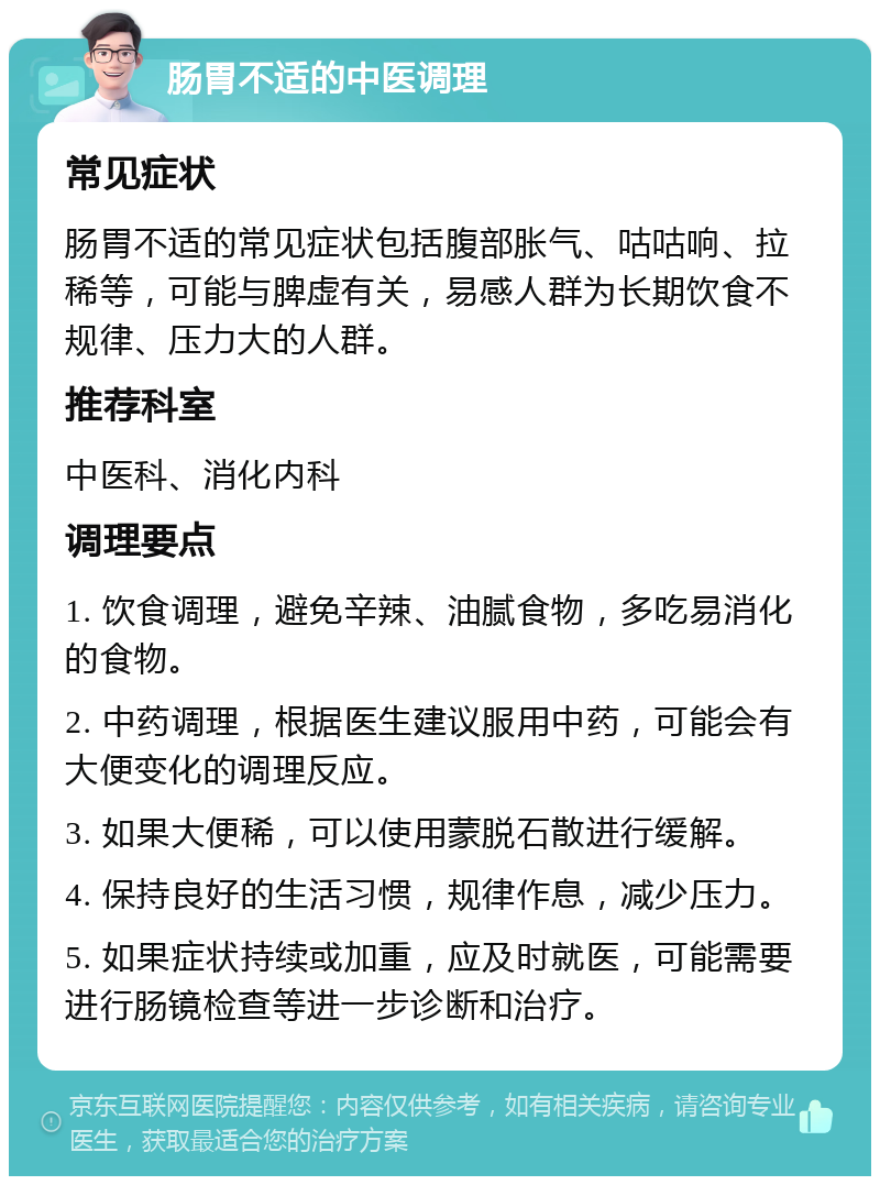 肠胃不适的中医调理 常见症状 肠胃不适的常见症状包括腹部胀气、咕咕响、拉稀等，可能与脾虚有关，易感人群为长期饮食不规律、压力大的人群。 推荐科室 中医科、消化内科 调理要点 1. 饮食调理，避免辛辣、油腻食物，多吃易消化的食物。 2. 中药调理，根据医生建议服用中药，可能会有大便变化的调理反应。 3. 如果大便稀，可以使用蒙脱石散进行缓解。 4. 保持良好的生活习惯，规律作息，减少压力。 5. 如果症状持续或加重，应及时就医，可能需要进行肠镜检查等进一步诊断和治疗。