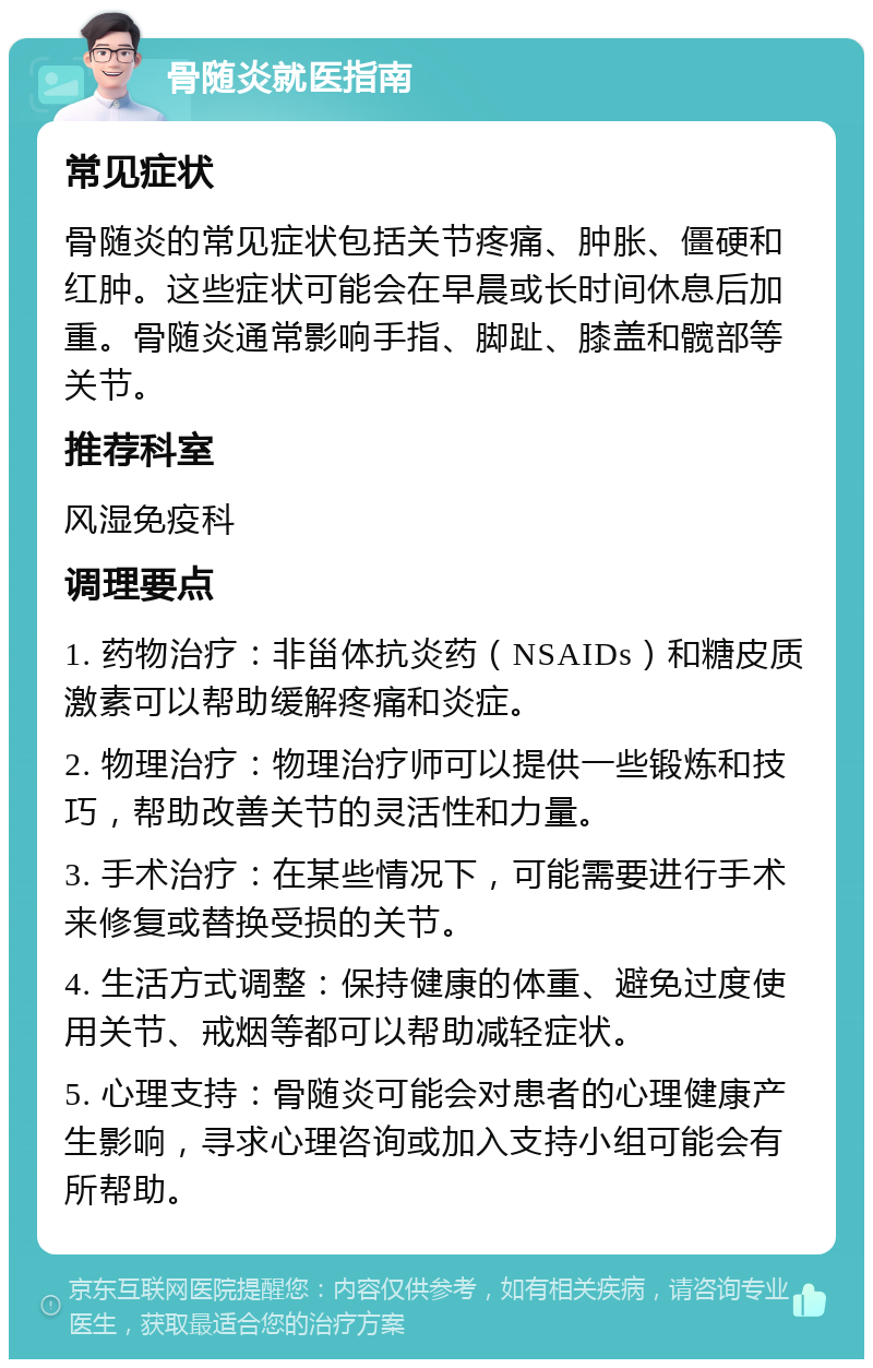 骨随炎就医指南 常见症状 骨随炎的常见症状包括关节疼痛、肿胀、僵硬和红肿。这些症状可能会在早晨或长时间休息后加重。骨随炎通常影响手指、脚趾、膝盖和髋部等关节。 推荐科室 风湿免疫科 调理要点 1. 药物治疗：非甾体抗炎药（NSAIDs）和糖皮质激素可以帮助缓解疼痛和炎症。 2. 物理治疗：物理治疗师可以提供一些锻炼和技巧，帮助改善关节的灵活性和力量。 3. 手术治疗：在某些情况下，可能需要进行手术来修复或替换受损的关节。 4. 生活方式调整：保持健康的体重、避免过度使用关节、戒烟等都可以帮助减轻症状。 5. 心理支持：骨随炎可能会对患者的心理健康产生影响，寻求心理咨询或加入支持小组可能会有所帮助。