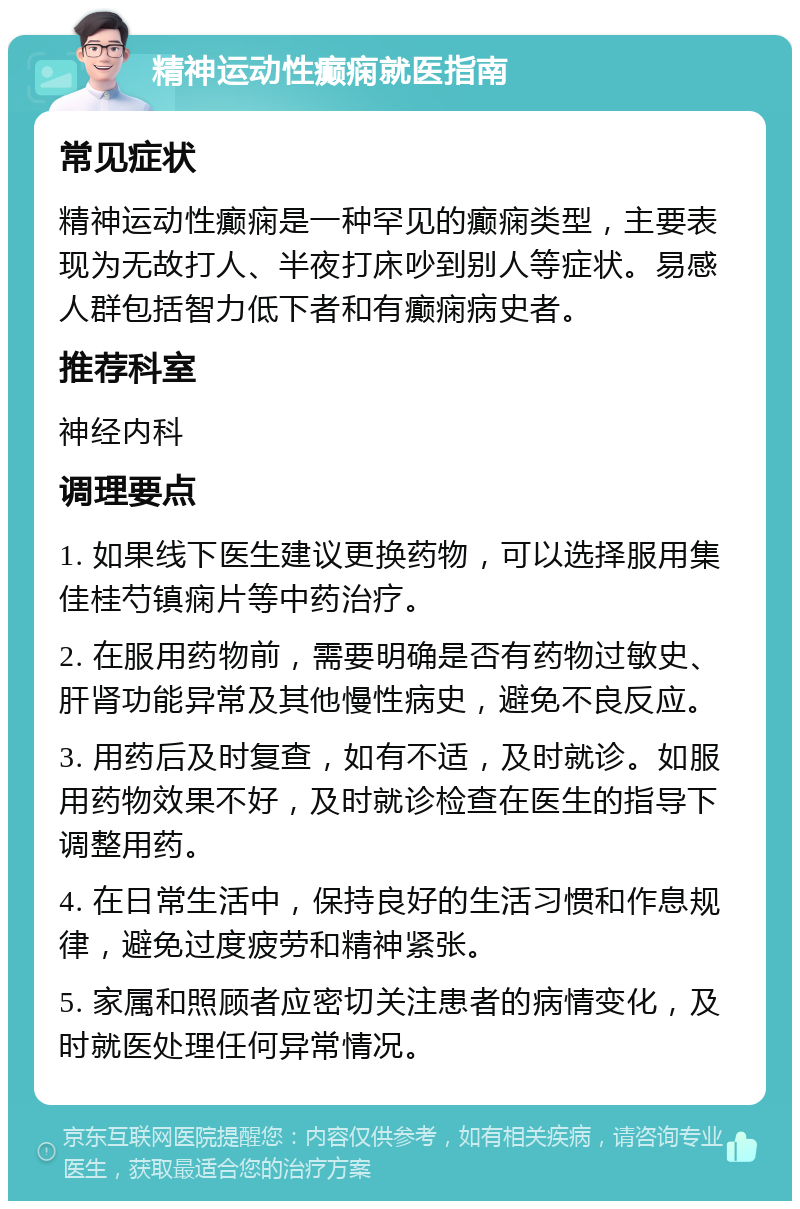 精神运动性癫痫就医指南 常见症状 精神运动性癫痫是一种罕见的癫痫类型，主要表现为无故打人、半夜打床吵到别人等症状。易感人群包括智力低下者和有癫痫病史者。 推荐科室 神经内科 调理要点 1. 如果线下医生建议更换药物，可以选择服用集佳桂芍镇痫片等中药治疗。 2. 在服用药物前，需要明确是否有药物过敏史、肝肾功能异常及其他慢性病史，避免不良反应。 3. 用药后及时复查，如有不适，及时就诊。如服用药物效果不好，及时就诊检查在医生的指导下调整用药。 4. 在日常生活中，保持良好的生活习惯和作息规律，避免过度疲劳和精神紧张。 5. 家属和照顾者应密切关注患者的病情变化，及时就医处理任何异常情况。