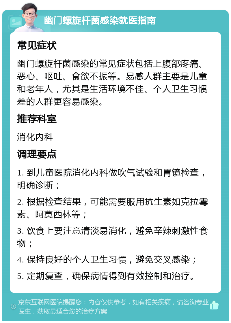 幽门螺旋杆菌感染就医指南 常见症状 幽门螺旋杆菌感染的常见症状包括上腹部疼痛、恶心、呕吐、食欲不振等。易感人群主要是儿童和老年人，尤其是生活环境不佳、个人卫生习惯差的人群更容易感染。 推荐科室 消化内科 调理要点 1. 到儿童医院消化内科做吹气试验和胃镜检查，明确诊断； 2. 根据检查结果，可能需要服用抗生素如克拉霉素、阿莫西林等； 3. 饮食上要注意清淡易消化，避免辛辣刺激性食物； 4. 保持良好的个人卫生习惯，避免交叉感染； 5. 定期复查，确保病情得到有效控制和治疗。