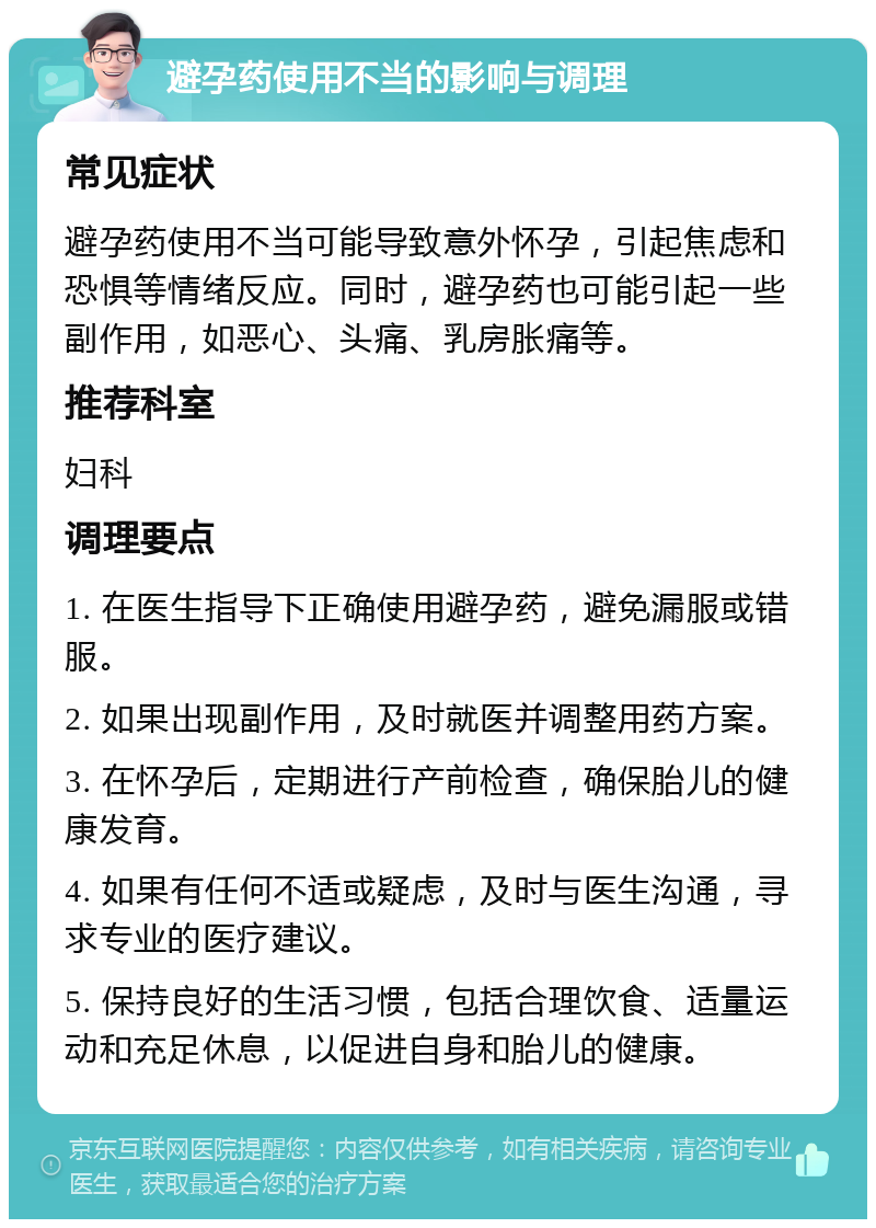 避孕药使用不当的影响与调理 常见症状 避孕药使用不当可能导致意外怀孕，引起焦虑和恐惧等情绪反应。同时，避孕药也可能引起一些副作用，如恶心、头痛、乳房胀痛等。 推荐科室 妇科 调理要点 1. 在医生指导下正确使用避孕药，避免漏服或错服。 2. 如果出现副作用，及时就医并调整用药方案。 3. 在怀孕后，定期进行产前检查，确保胎儿的健康发育。 4. 如果有任何不适或疑虑，及时与医生沟通，寻求专业的医疗建议。 5. 保持良好的生活习惯，包括合理饮食、适量运动和充足休息，以促进自身和胎儿的健康。