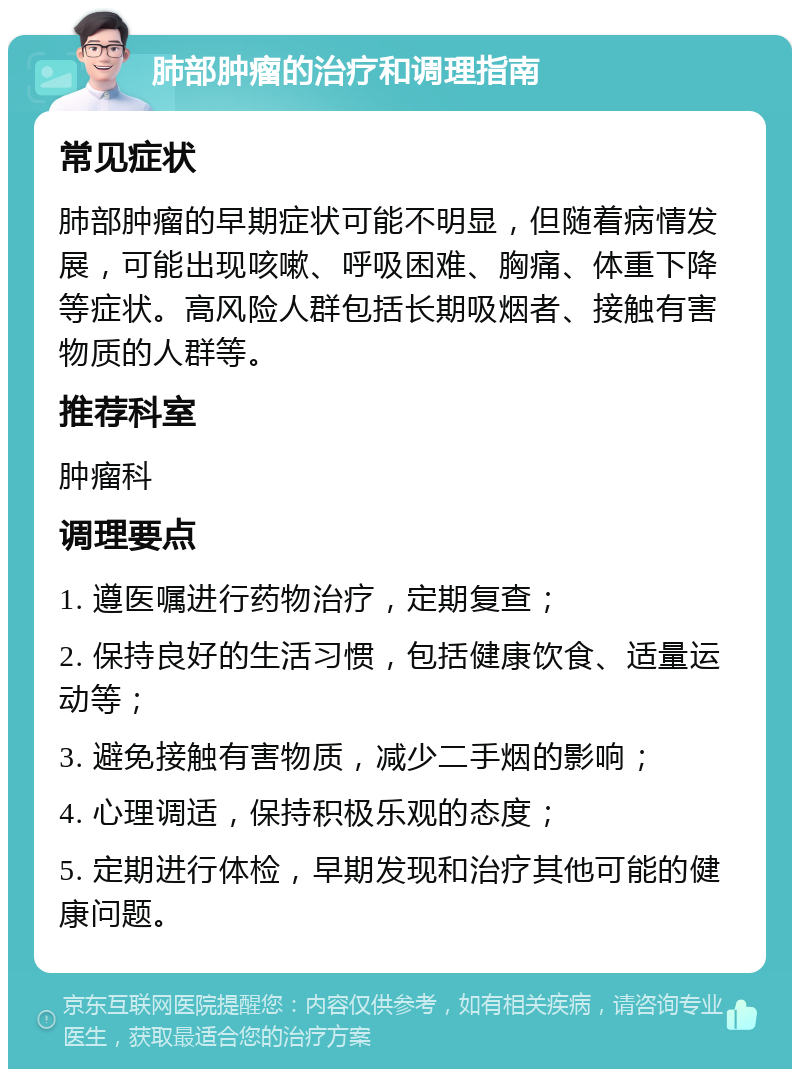 肺部肿瘤的治疗和调理指南 常见症状 肺部肿瘤的早期症状可能不明显，但随着病情发展，可能出现咳嗽、呼吸困难、胸痛、体重下降等症状。高风险人群包括长期吸烟者、接触有害物质的人群等。 推荐科室 肿瘤科 调理要点 1. 遵医嘱进行药物治疗，定期复查； 2. 保持良好的生活习惯，包括健康饮食、适量运动等； 3. 避免接触有害物质，减少二手烟的影响； 4. 心理调适，保持积极乐观的态度； 5. 定期进行体检，早期发现和治疗其他可能的健康问题。