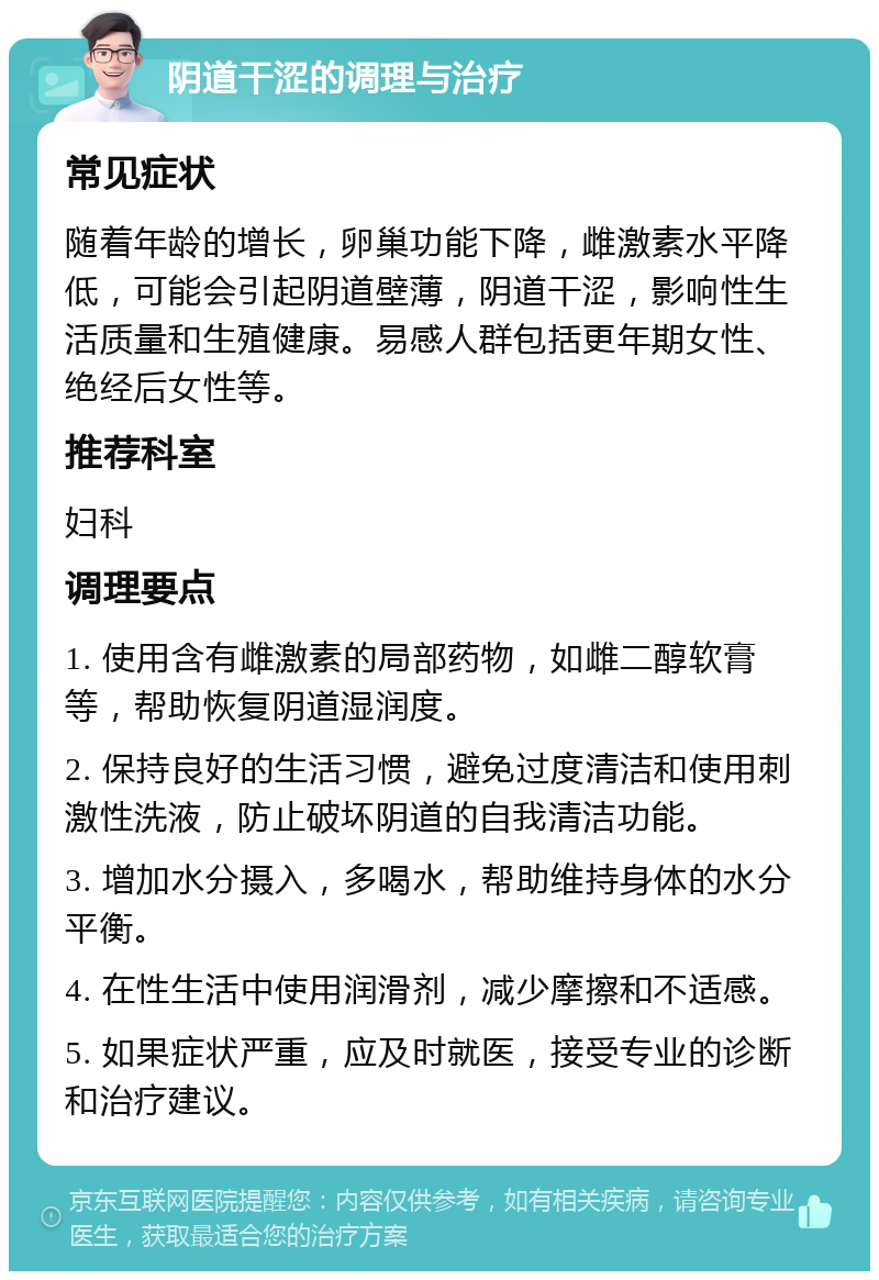 阴道干涩的调理与治疗 常见症状 随着年龄的增长，卵巢功能下降，雌激素水平降低，可能会引起阴道壁薄，阴道干涩，影响性生活质量和生殖健康。易感人群包括更年期女性、绝经后女性等。 推荐科室 妇科 调理要点 1. 使用含有雌激素的局部药物，如雌二醇软膏等，帮助恢复阴道湿润度。 2. 保持良好的生活习惯，避免过度清洁和使用刺激性洗液，防止破坏阴道的自我清洁功能。 3. 增加水分摄入，多喝水，帮助维持身体的水分平衡。 4. 在性生活中使用润滑剂，减少摩擦和不适感。 5. 如果症状严重，应及时就医，接受专业的诊断和治疗建议。