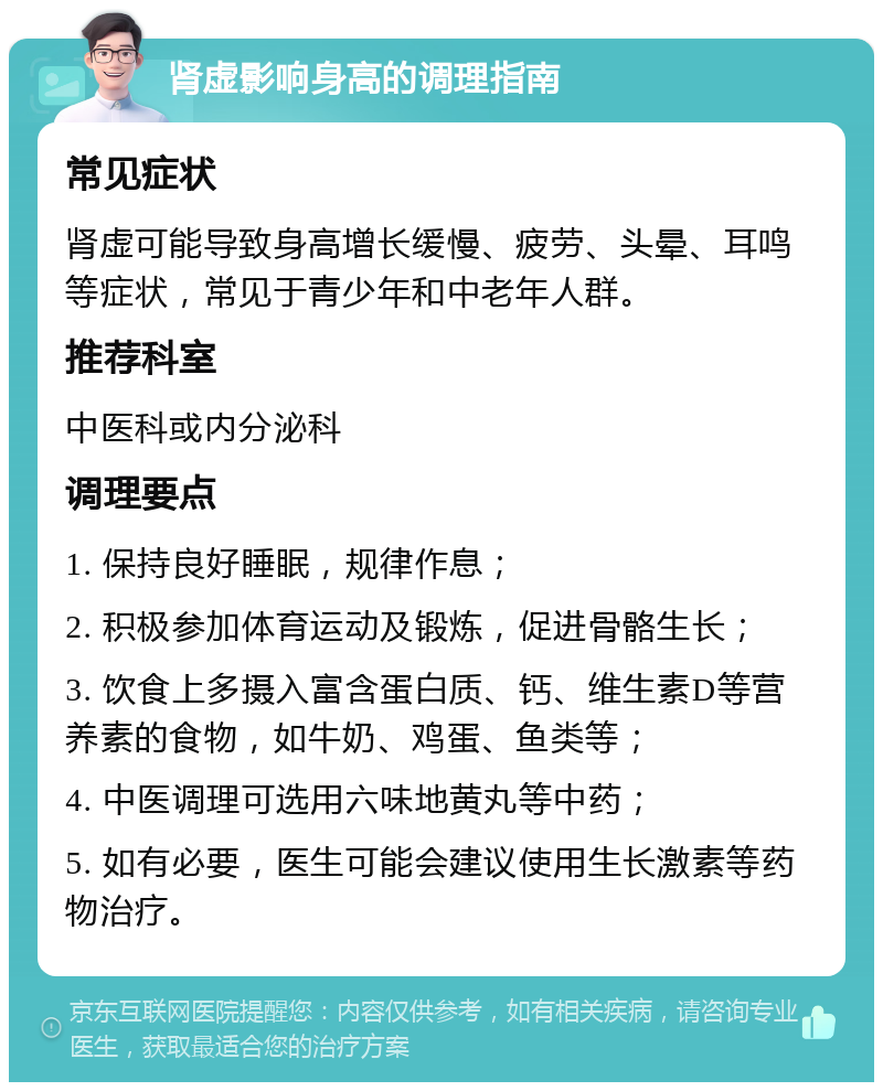 肾虚影响身高的调理指南 常见症状 肾虚可能导致身高增长缓慢、疲劳、头晕、耳鸣等症状，常见于青少年和中老年人群。 推荐科室 中医科或内分泌科 调理要点 1. 保持良好睡眠，规律作息； 2. 积极参加体育运动及锻炼，促进骨骼生长； 3. 饮食上多摄入富含蛋白质、钙、维生素D等营养素的食物，如牛奶、鸡蛋、鱼类等； 4. 中医调理可选用六味地黄丸等中药； 5. 如有必要，医生可能会建议使用生长激素等药物治疗。