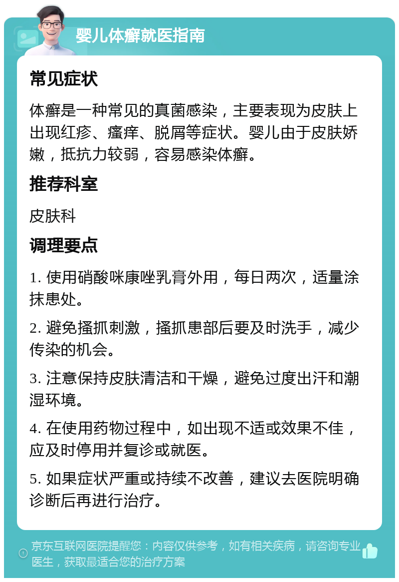 婴儿体癣就医指南 常见症状 体癣是一种常见的真菌感染，主要表现为皮肤上出现红疹、瘙痒、脱屑等症状。婴儿由于皮肤娇嫩，抵抗力较弱，容易感染体癣。 推荐科室 皮肤科 调理要点 1. 使用硝酸咪康唑乳膏外用，每日两次，适量涂抹患处。 2. 避免搔抓刺激，搔抓患部后要及时洗手，减少传染的机会。 3. 注意保持皮肤清洁和干燥，避免过度出汗和潮湿环境。 4. 在使用药物过程中，如出现不适或效果不佳，应及时停用并复诊或就医。 5. 如果症状严重或持续不改善，建议去医院明确诊断后再进行治疗。